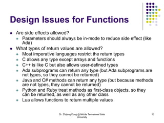 Dr. Zhijiang Dong @ Middle Tennessee State
University
50
Design Issues for Functions
 Are side effects allowed?
 Parameters should always be in-mode to reduce side effect (like
Ada)
 What types of return values are allowed?
 Most imperative languages restrict the return types
 C allows any type except arrays and functions
 C++ is like C but also allows user-defined types
 Ada subprograms can return any type (but Ada subprograms are
not types, so they cannot be returned)
 Java and C# methods can return any type (but because methods
are not types, they cannot be returned)
 Python and Ruby treat methods as first-class objects, so they
can be returned, as well as any other class
 Lua allows functions to return multiple values
 