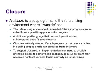 Dr. Zhijiang Dong @ Middle Tennessee State
University
53
Closure
 A closure is a subprogram and the referencing
environment where it was defined
 The referencing environment is needed if the subprogram can be
called from any arbitrary place in the program
 A static-scoped language that does not permit nested
subprograms doesn’t need closures
 Closures are only needed if a subprogram can access variables
in nesting scopes and it can be called from anywhere
 To support closures, an implementation may need to provide
unlimited extent to some variables (because a subprogram may
access a nonlocal variable that is normally no longer alive)
 