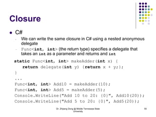 Dr. Zhijiang Dong @ Middle Tennessee State
University
55
Closure
 C#
- We can write the same closure in C# using a nested anonymous
delegate
- Func<int, int> (the return type) specifies a delegate that
takes an int as a parameter and returns and int
static Func<int, int> makeAdder(int x) {
return delegate(int y) {return x + y;};
}
...
Func<int, int> Add10 = makeAdder(10);
Func<int, int> Add5 = makeAdder(5);
Console.WriteLine(″Add 10 to 20: {0}″, Add10(20));
Console.WriteLine(″Add 5 to 20: {0}″, Add5(20));
 
