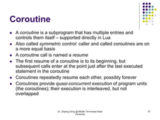 Dr. Zhijiang Dong @ Middle Tennessee State
University
57
Coroutine
 A coroutine is a subprogram that has multiple entries and
controls them itself – supported directly in Lua
 Also called symmetric control: caller and called coroutines are on
a more equal basis
 A coroutine call is named a resume
 The first resume of a coroutine is to its beginning, but
subsequent calls enter at the point just after the last executed
statement in the coroutine
 Coroutines repeatedly resume each other, possibly forever
 Coroutines provide quasi-concurrent execution of program units
(the coroutines); their execution is interleaved, but not
overlapped
 