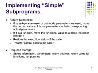 Dr. Zhijiang Dong @ Middle Tennessee State
University
65
Implementing “Simple”
Subprograms
 Return Semantics:
 If pass-by-value-result or out mode parameters are used, move
the current values of those parameters to their corresponding
actual parameters
 If it is a function, move the functional value to a place the caller
can get it
 Restore the execution status of the caller
 Transfer control back to the caller
 Required storage:
 Status information, parameters, return address, return value for
functions, temporaries
 