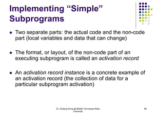 Dr. Zhijiang Dong @ Middle Tennessee State
University
66
Implementing “Simple”
Subprograms
 Two separate parts: the actual code and the non-code
part (local variables and data that can change)
 The format, or layout, of the non-code part of an
executing subprogram is called an activation record
 An activation record instance is a concrete example of
an activation record (the collection of data for a
particular subprogram activation)
 
