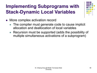 Dr. Zhijiang Dong @ Middle Tennessee State
University
68
Implementing Subprograms with
Stack-Dynamic Local Variables
 More complex activation record
 The compiler must generate code to cause implicit
allocation and deallocation of local variables
 Recursion must be supported (adds the possibility of
multiple simultaneous activations of a subprogram)
 