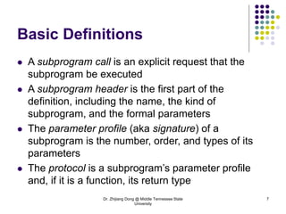 Dr. Zhijiang Dong @ Middle Tennessee State
University
7
Basic Definitions
 A subprogram call is an explicit request that the
subprogram be executed
 A subprogram header is the first part of the
definition, including the name, the kind of
subprogram, and the formal parameters
 The parameter profile (aka signature) of a
subprogram is the number, order, and types of its
parameters
 The protocol is a subprogram’s parameter profile
and, if it is a function, its return type
 