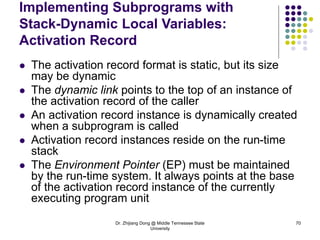 Dr. Zhijiang Dong @ Middle Tennessee State
University
70
Implementing Subprograms with
Stack-Dynamic Local Variables:
Activation Record
 The activation record format is static, but its size
may be dynamic
 The dynamic link points to the top of an instance of
the activation record of the caller
 An activation record instance is dynamically created
when a subprogram is called
 Activation record instances reside on the run-time
stack
 The Environment Pointer (EP) must be maintained
by the run-time system. It always points at the base
of the activation record instance of the currently
executing program unit
 