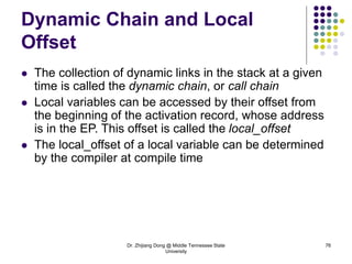 Dr. Zhijiang Dong @ Middle Tennessee State
University
76
Dynamic Chain and Local
Offset
 The collection of dynamic links in the stack at a given
time is called the dynamic chain, or call chain
 Local variables can be accessed by their offset from
the beginning of the activation record, whose address
is in the EP. This offset is called the local_offset
 The local_offset of a local variable can be determined
by the compiler at compile time
 