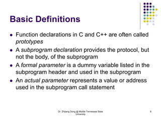 Dr. Zhijiang Dong @ Middle Tennessee State
University
8
Basic Definitions
 Function declarations in C and C++ are often called
prototypes
 A subprogram declaration provides the protocol, but
not the body, of the subprogram
 A formal parameter is a dummy variable listed in the
subprogram header and used in the subprogram
 An actual parameter represents a value or address
used in the subprogram call statement
 