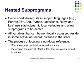 Dr. Zhijiang Dong @ Middle Tennessee State
University
81
Nested Subprograms
 Some non-C-based static-scoped languages (e.g.,
Fortran 95+, Ada, Python, JavaScript, Ruby, and
Lua) use stack-dynamic local variables and allow
subprograms to be nested
 All variables that can be non-locally accessed reside
in some activation record instance in the stack
 The process of locating a non-local reference:
1. Find the correct activation record instance
2. Determine the correct offset within that activation record
instance
 