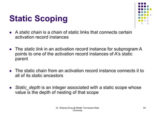 Dr. Zhijiang Dong @ Middle Tennessee State
University
83
Static Scoping
 A static chain is a chain of static links that connects certain
activation record instances
 The static link in an activation record instance for subprogram A
points to one of the activation record instances of A's static
parent
 The static chain from an activation record instance connects it to
all of its static ancestors
 Static_depth is an integer associated with a static scope whose
value is the depth of nesting of that scope
 