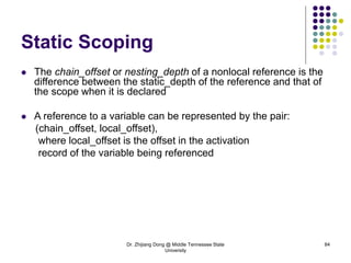 Dr. Zhijiang Dong @ Middle Tennessee State
University
84
Static Scoping
 The chain_offset or nesting_depth of a nonlocal reference is the
difference between the static_depth of the reference and that of
the scope when it is declared
 A reference to a variable can be represented by the pair:
(chain_offset, local_offset),
where local_offset is the offset in the activation
record of the variable being referenced
 