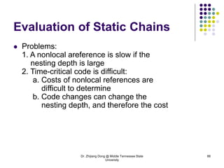 Dr. Zhijiang Dong @ Middle Tennessee State
University
88
Evaluation of Static Chains
 Problems:
1. A nonlocal areference is slow if the
nesting depth is large
2. Time-critical code is difficult:
a. Costs of nonlocal references are
difficult to determine
b. Code changes can change the
nesting depth, and therefore the cost
 
