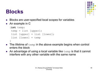 Dr. Zhijiang Dong @ Middle Tennessee State
University
89
Blocks
 Blocks are user-specified local scopes for variables
 An example in C
{int temp;
temp = list [upper];
list [upper] = list [lower];
list [lower] = temp
}
 The lifetime of temp in the above example begins when control
enters the block
 An advantage of using a local variable like temp is that it cannot
interfere with any other variable with the same name
 