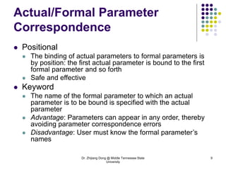 Dr. Zhijiang Dong @ Middle Tennessee State
University
9
Actual/Formal Parameter
Correspondence
 Positional
 The binding of actual parameters to formal parameters is
by position: the first actual parameter is bound to the first
formal parameter and so forth
 Safe and effective
 Keyword
 The name of the formal parameter to which an actual
parameter is to be bound is specified with the actual
parameter
 Advantage: Parameters can appear in any order, thereby
avoiding parameter correspondence errors
 Disadvantage: User must know the formal parameter’s
names
 