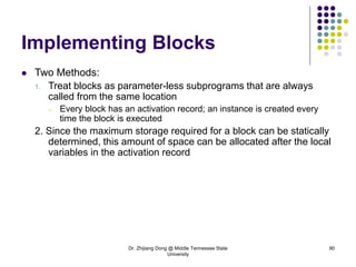 Dr. Zhijiang Dong @ Middle Tennessee State
University
90
Implementing Blocks
 Two Methods:
1. Treat blocks as parameter-less subprograms that are always
called from the same location
– Every block has an activation record; an instance is created every
time the block is executed
2. Since the maximum storage required for a block can be statically
determined, this amount of space can be allocated after the local
variables in the activation record
 