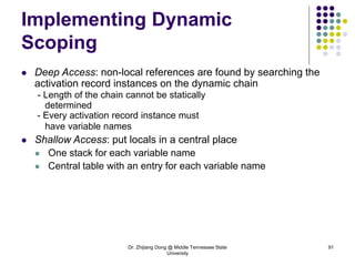 Dr. Zhijiang Dong @ Middle Tennessee State
University
91
Implementing Dynamic
Scoping
 Deep Access: non-local references are found by searching the
activation record instances on the dynamic chain
- Length of the chain cannot be statically
determined
- Every activation record instance must
have variable names
 Shallow Access: put locals in a central place
 One stack for each variable name
 Central table with an entry for each variable name
 