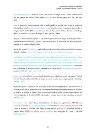 Universidade Federal do Espírito Santo
Programa Institucional de Iniciação Científica
2
Nesta mesma pesquisa, as atividades ilícitas, como o tráfico de drogas, furtos e roubos, foram relatadas
por uma minoria dos usuários entrevistados, 6,42% e 9,04%, respectivamente (BASTOS; BERTONI,
2014).
Face às discussões contemporâneas sobre a modernização da política sobre drogas e assistência
diferenciada a usuário de substâncias psicoativas, em 2006, observamos o surgimento da nova Lei de
Drogas, Lei nº 11.343/ 2006, a qual institui o Sistema Nacional de Políticas Públicas sobre Drogas
(SISNAD) reorientando a política de drogas no Brasil (BRASIL, 2006).
A Lei nº 11.343 estabelece novidades ao enfrentamento problemático das drogas, de modo a possibilitar a
participação da sociedade civil e objetiva a articulação de ações de assistência, prevenção, reinserção e
reabilitação de usuários (BRASIL, 2006).
Apesar das medidas já existentes a implantação de uma política nacional sobre drogas coerente com a
realidade brasileira tem encontrado algumas barreiras, de acordo com alguns pesquisadores.
Para Siqueira et al. (2007) há um distanciamento entre o Estado e as implementações de políticas públicas
sobre drogas tornando o processo mais complexo e desarmônico com a realidade. Já Ambrósio et al.
(2009) acredita que ainda prevalece o modelo hospitalocêntrico em relação ao modelo psicossocial, o que
prejudica o tratamento adequado ao usuário de substâncias psicoativas. E, destaca também, a dificuldade
dos profissionais de lidar com questões relacionadas ao uso de drogas . E assim prevalecendo o caráter
punitivo (ANDRADE, 2011; VALOIS, 2014).
Sendo assim, dos esforços para construção de políticas de assistência, resulta o programa “Crack, É
Possível Vencer” que baseado na Lei de drogas dá suporte as ações de prevenção, cuidado e fiscalização
(BRASIL, 2011).
O programa prevê a cooperação das Instituições de Ensino Superior (IES) para o desenvolvimento de
projetos junto à rede de assistência social, segurança pública e saúde comobjetivo de articular os pontos
de atenção ao usuário de drogas. Neste contexto as IES são inseridas por meio da constituição dos
Centros Regionais de Referência (CRR) cuja função é conduzir processos de capacitação permanente
(BRASIL, 2011).
Desse modo, surgiu o Centro Regional de Referência sobre Drogas do Espírito Santo (CRR-ES) o qual
desenvolve atividades de educação permanente desde o ano de 2011, sendo as mesmas executadas pelo
Centro de Estudos e Pesquisa sobre Álcool e outras Drogas (CEPAD) da Universidade Federal do
Espírito Santo (UFES) em parceria com as Prefeituras dos municípios de Vitória e Vila-Velha
(SIQUEIRA, 2011).
 