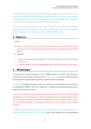 Universidade Federal do Espírito Santo
Programa Institucional de Iniciação Científica
3
Cabe lembrar também, que as crenças e atitudes individuais permitem a criação de julgamentos, o que
influenciam o comportamento dos atendimentos dos profissionais para comos usuários. Como enfatizado
por Ronzani e Furtado (2010), onde relatam a importância de esclarecer e permitir mudanças de atitudes
desses profissionais comobjetivo disponibilizar intervenções de qualidade.
Face ao exposto, o estudo justifica-se já que avaliar as atitudes dos profissionais frente às drogas é
necessário para conhecer o que pensamos profissionais que atuamcomusuários portadores de transtorno
mental decorrente do uso de substâncias psicoativas (VARGAS; SOARES, 2011).
2 Objetivos
2.1 Geral
2.2 Avaliar as práticas de atenção ao usuário de drogas adotadas por profissionais da justiça
capacitados em curso oferecido pelo Centro Regional de Referência sobre Drogas do Espírito Santo
(CRR-ES).
2.3 Específicos
 Analisar a eficácia da capacitação mediante o conhecimento adquirido e as mudanças de atitudes
profissionais e
 Conhecer as práticas profissionais implementadas após a capacitação em álcool e outras drogas.
3 Metodologia
O estudo possui um caráter exploratório, com a finalidade levantar as variáveis mais relevantes e
compreender a crenças e atitudes dos profissionais da secretaria da justiça frente aos desafios das drogas,
bem como detectar os conhecimentos específicos adquiridos durante a capacitação.
Apresenta uma abordagem descritiva que, por sua vez, procura entender o fenômeno como um todo, na
sua complexidade (GODOY, 1995). Logo, compreender o significado da capacitação permanente para os
profissionais envolvidos na pesquisa.
O estudo será realizado com os profissionais da justiça dos municípios de Vitória e Vila Velha-ES, que
participaram do curso 2 - Atualização em crack e outras drogas comfoco na segurança pública e junto ao
cadastro do curso existente no banco de dados do CRR-ES de 2014. E, serão excluídos do estudo, aqueles
que não possuírem condições de responder ao instrumento no ato da aplicação ou não aceitarem
participar.
No primeiro momento será utilizada a base de dados do CRR-ES de 2014, contendo a listagem com os
dados dos profissionais aprovados. E, em seguida, os dados serão coletados através de umquestionário
 