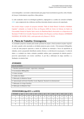 Universidade Federal do Espírito Santo
Programa Institucional de Iniciação Científica
4
sócio-demográfico e um roteiro semiestruturado para grupo focal constituído de questões sobre Atitudes
& Crenças; Conhecimentos específicos e Boas práticas.
E, serão analisados através da abordagem qualitativa, empregando-se a análise de conteúdo de Bardin
(2011) para compreensão das evidências científicas detectadas durante o processo de capacitação.
Este estudo integra o projeto de pesquisa intitulado “Rede de Saúde Mental: Avaliando a Realidade
Capixaba” submetido ao Comitê de Ética em Pesquisa (CEP) do Centro de Ciências da Saúde da
Universidade Federal do Espírito Santo através da Plataforma Brasil, observando-se os dispositivos da
Resolução Nº 466/12 do Conselho Nacional de Saúde sobre Pesquisa com Seres Humanos (CONSELHO
NACIONAL DE SAÚDE, 2012), sendo aprovado sob o Parecer nº. 338.114.
4 Plano de Trabalho / Cronograma
As atividades propostas iniciarão pela reunião quinzenal do projeto a fim de produzir um plano logístico
de como e quando serão executadas as atividades propostas para o estudo. O levantamento bibliográfico
a cerca do tema proposto apresenta o intuito de colaborar na orientação e busca de experiências já
relatadas, assim o pesquisador identificará cenários diversos e a relevância de sua pesquisa. A coleta de
dados e a avaliação dos dados coletados permitirão análises para a preparação do relatório parcial e
possíveis apresentações em eventos científicos. E, por fim, a elaboração do artigo científico e a
finalização do relatório final.
ATIVIDADES
Lista de atividades
1- Reunião quinzenal do projeto: supervisão e orientação
2- Levantamento Bibliográfico
3- Coleta de dados
4- Análise dos Dados
5- Elaboração do Relatório Parcial
6- Apresentação emEvento Científico Local, Regional, Nacional e/ou Internacional
7- Elaboração do Artigo Científico
8- Elaboração do Relatório Final
CRONOGRAMA(Ago/2015 a Jul/2016)
Atividade ago set out nov dez jan fev mar abr mai jun jul
1 x x x x x x x x x x x x
2 x x x x x x x x
3 x x x x x x
4 x x x x x x x x x
 