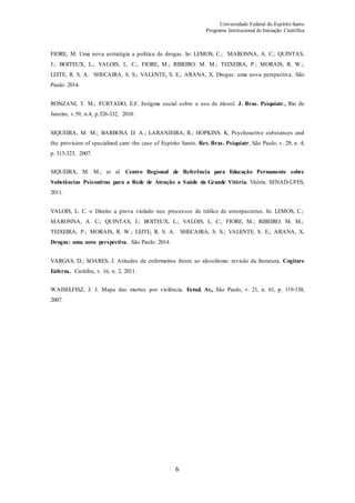 Universidade Federal do Espírito Santo
Programa Institucional de Iniciação Científica
6
FIORE, M. Uma nova estratégia a política de drogas. In: LEMOS, C.; MARONNA, A. C.; QUINTAS,
J.; BOITEUX, L.; VALOIS, L. C.; FIORE, M.; RIBEIRO. M. M.; TEIXEIRA, P.; MORAIS, R. W.;
LEITE, R. S. A. SHECAIRA, S. S.; VALENTE, S. E.; ARANA, X. Drogas: uma nova perspectiva. São
Paulo: 2014.
RONZANI, T. M.; FURTADO, E.F. Estigma social sobre o uso de álcool. J. Bras. Psiquiatr., Rio de
Janeiro, v.59, n.4, p.326-332, 2010.
SIQUEIRA, M. M.; BARBOSA D. A.; LARANJEIRA, R.; HOPKINS. K. Psychoactive substances and
the provision of specialized care: the case of Espírito Santo. Rev. Bras. Psiquiatr, São Paulo, v. 29, n. 4,
p. 315-323, 2007.
SIQUEIRA, M. M.; et al. Centro Regional de Referência para Educação Permanente sobre
Substâncias Psicoativas para a Rede de Atenção a Saúde da Grande Vitória. Vitória: SENAD-UFES,
2011.
VALOIS, L. C. o Direito a prova violado nos processos de tráfico de entorpecentes. In: LEMOS, C.;
MARONNA, A. C.; QUINTAS, J.; BOITEUX, L.; VALOIS, L. C.; FIORE, M.; RIBEIRO. M. M.;
TEIXEIRA, P.; MORAIS, R. W.; LEITE, R. S. A. SHECAIRA, S. S.; VALENTE, S. E.; ARANA, X.
Drogas: uma nova perspectiva. São Paulo: 2014.
VARGAS, D.; SOARES, J. Atitudes de enfermeiros frente ao alcoolismo: revisão da literatura. Cogitare
Enferm., Curitiba, v. 16, n. 2, 2011.
WAISELFISZ, J. J. Mapa das mortes por violência. Estud. Av., São Paulo, v. 21, n. 61, p. 119-138,
2007.
 