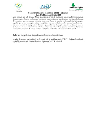 III Seminário Itinerante Redes-Pibid: O PIBID e a Extensão
                                 Bagé, 09 e 10 de novembro de 2012
com a leitura em sala de aula. Nossa experiência servirá de motivação para se elaborar um manual
interativo para futuros professores, bem como para professores que já atuam na educação básica.
Pretendemos que esse manual possa se tornar uma forma de auxiliar na formação de leitores para
aqueles que se interessam por práticas pedagógicas inovadoras. Cabe ressaltar que a discussão sobre o
desenvolvimento da compreensão leitora é primordial na formação docente de Letras: torna-se
instrumento para nos construirmos cidadãos críticos e questionadores perante um sistema de valores
dominantes, o que nos dá acesso aos bens simbólicos produzidos pela/na comunidade letrada.


Palavras-chave: leitura, formação de professores, gêneros textuais

Apoio: Programa Institucional de Bolsa de Iniciação à Docência (PIBID), da Coordenação de
Aperfeiçoamento de Pessoal de Nível Superior (CAPES) – Brasil.
 