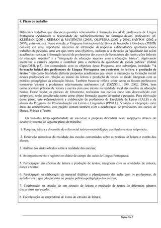 Página 2 de 7
4. Plano de trabalho
Diferentes trabalhos que discutem questões relacionadas à formação inicial de professores de Língua
Portuguesa evidenciam a necessidade de redirecionamentos na formação desses professores (cf.
KLEIMAN (2001), KEIMAN & MATÊNCIO (2005), OLIVEIRA (2001 e 2006), SANTOS (2002 e
2007), entre outros). Nesse sentido, o Programa Institucional de Bolsa de Iniciação à Docência (PIBID)
consiste em uma importante iniciativa de efetivação de respostas a dificuldades apontadas nesses
trabalhos de pesquisa, uma vez que, entre seus objetivos, incluem-se a elevação da "qualidade das ações
acadêmicas voltadas à formação inicial de professores dos cursos de licenciatura das instituições federais
de educação superior" e a “integração da educação superior com a educação básica”, objetivando
incentivar a carreira docente e contribuir para a melhoria da qualidade da escola pública” (Edital
Capes/DEB, p.3). Em consonância com os objetivos desse Programa, este subprojeto, intitulado "A
formação inicial dos professores de Língua Portuguesa em contextos de leitura e produção de
textos," tem como finalidade elaborar propostas acadêmicas que visem a mudanças na formação inicial
desses professores em relação ao ensino da leitura e produção de textos de modo integrado com as
práticas pedagógicas da educação básica. Também busca-se refletir sobre como os futuros professores
tornam-se leitores e produtores relativamente autônomos (cf. ZOZZOLI, 1999, 2002, 2006), bem
como orientam práticas de leitura e escrita com esse intuito na realidade local das escolas da educação
básica. Desse modo, as práticas de letramento, realizadas nas escolas onde será desenvolvido este
subprojeto, serão consideradas tanto como objeto formação quanto de ensino e pesquisa. Para efetivação
desse plano, este subprojeto terá a colaboração de professores da Faculdade de Letras (FALE) e de
alunos do Programa de Pós-Graduação em Letras e Linguística (PPGLL). Visando à integração entre
áreas do conhecimento, este projeto contará também com a colaboração de professores dos cursos de
Dança, Música e Teatro.
Os bolsistas terão oportunidade de vivenciar a proposta defendida neste subprojeto através do
desenvolvimento do seguinte plano de trabalho:
1. Pesquisa, leitura e discussão do referencial teórico-metodológico que fundamenta o subprojeto;
2. Descrição minuciosa da realidade das escolas conveniadas sobre as práticas de leitura e escrita dos
alunos;
3. Análise dos dados obtidos sobre a realidade das escolas;
4. Acompanhamento e registro em diário de campo das aulas de Língua Portuguesa;
5. Participação em oficinas de leitura e produção de textos, integradas com as atividades de música,
dança e teatro;
6. Participação na elaboração de material didático e planejamento das aulas com os professores, de
acordo com o que está previsto no projeto político-pedagógico das escolas;
7. Colaboração na criação de um circuito de leitura e produção de textos de diferentes gêneros
discursivos nas escolas;
8. Coordenação do empréstimo de livros do circuito de leitura;
 