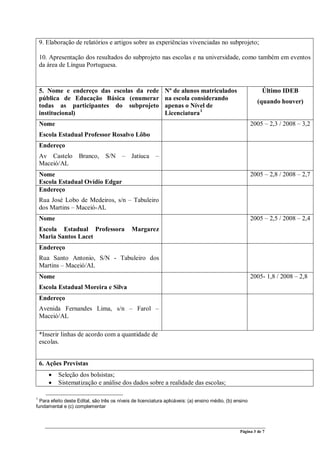 Página 3 de 7
9. Elaboração de relatórios e artigos sobre as experiências vivenciadas no subprojeto;
10. Apresentação dos resultados do subprojeto nas escolas e na universidade, como também em eventos
da área de Língua Portuguesa.
5. Nome e endereço das escolas da rede
pública de Educação Básica (enumerar
todas as participantes do subprojeto
institucional)
Nº de alunos matriculados
na escola considerando
apenas o Nível de
Licenciatura1
Último IDEB
(quando houver)
Nome
Escola Estadual Professor Rosalvo Lôbo
2005 – 2,3 / 2008 – 3,2
Endereço
Av Castelo Branco, S/N – Jatiuca –
Maceió/AL
Nome
Escola Estadual Ovídio Edgar
2005 – 2,8 / 2008 – 2,7
Endereço
Rua José Lobo de Medeiros, s/n – Tabuleiro
dos Martins – Maceió-AL
Nome
Escola Estadual Professora Margarez
Maria Santos Lacet
2005 – 2,5 / 2008 – 2,4
Endereço
Rua Santo Antonio, S/N - Tabuleiro dos
Martins – Maceió/AL
Nome
Escola Estadual Moreira e Silva
2005- 1,8 / 2008 – 2,8
Endereço
Avenida Fernandes Lima, s/n – Farol –
Maceió/AL
*Inserir linhas de acordo com a quantidade de
escolas.
6. Ações Previstas
• Seleção dos bolsistas;
• Sistematização e análise dos dados sobre a realidade das escolas;
1
Para efeito deste Edital, são três os níveis de licenciatura aplicáveis: (a) ensino médio, (b) ensino
fundamental e (c) complementar
 