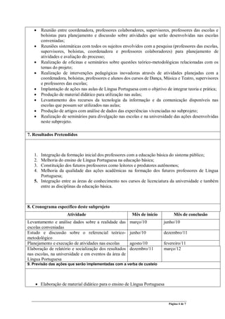 Página 4 de 7
• Reunião entre coordenadora, professores colaboradores, supervisores, professores das escolas e
bolsistas para planejamento e discussão sobre atividades que serão desenvolvidas nas escolas
conveniadas;
• Reuniões sistemáticas com todos os sujeitos envolvidos com a pesquisa (professores das escolas,
supervisores, bolsistas, coordenadora e professores colaboradores) para planejamento de
atividades e avaliação do processo;
• Realização de oficinas e seminários sobre questões teórico-metodológicas relacionadas com os
temas do projeto;
• Realização de intervenções pedagógicas inovadoras através de atividades planejadas com a
coordenadora, bolsistas, professores e alunos dos cursos de Dança, Música e Teatro, supervisores
e professores das escolas;
• Implantação de ações nas aulas de Língua Portuguesa com o objetivo de integrar teoria e prática;
• Produção de material didático para utilização nas aulas;
• Levantamento dos recursos da tecnologia da informação e da comunicação disponíveis nas
escolas que possam ser utilizados nas aulas;
• Produção de artigos com análise de dados das experiências vivenciadas no subprojeto;
• Realização de seminários para divulgação nas escolas e na universidade das ações desenvolvidas
neste subprojeto.
7. Resultados Pretendidos
1. Integração da formação inicial dos professores com a educação básica do sistema público;
2. Melhoria do ensino de Língua Portuguesa na educação básica;
3. Constituição dos futuros professores como leitores e produtores autônomos;
4. Melhoria da qualidade das ações acadêmicas na formação dos futuros professores de Língua
Portuguesa;
5. Integração entre as áreas de conhecimento nos cursos de licenciatura da universidade e também
entre as disciplinas da educação básica.
8. Cronograma específico deste subprojeto
Atividade Mês de início Mês de conclusão
Levantamento e análise dados sobre a realidade das
escolas conveniadas
março/10 junho/10
Estudo e discussão sobre o referencial teórico-
metodológico
junho/10 dezembro/11
Planejamento e execução de atividades nas escolas agosto/10 fevereiro/11
Elaboração de relatório e socialização dos resultados
nas escolas, na universidade e em eventos da área de
Língua Portuguesa
dezembro/11 março/12
9. Previsão das ações que serão implementadas com a verba de custeio
• Elaboração de material didático para o ensino de Língua Portuguesa
 