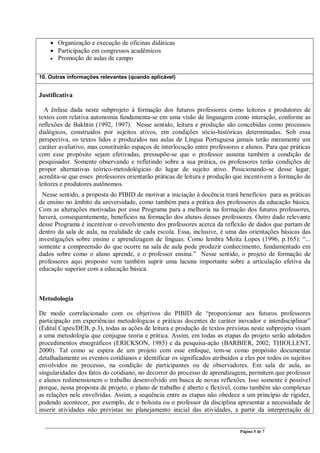 Página 5 de 7
• Organização e execução de oficinas didáticas
• Participação em congressos acadêmicos
• Promoção de aulas de campo
10. Outras informações relevantes (quando aplicável)
Justificativa
A ênfase dada neste subprojeto à formação dos futuros professores como leitores e produtores de
textos com relativa autonomia fundamenta-se em uma visão de linguagem como interação, conforme as
reflexões de Bakhtin (1992, 1997). Nesse sentido, leitura e produção são concebidas como processos
dialógicos, construídos por sujeitos ativos, em condições sócio-históricas determinadas. Sob essa
perspectiva, os textos lidos e produzidos nas aulas de Língua Portuguesa jamais terão meramente um
caráter avaliativo, mas constituirão espaços de interlocução entre professores e alunos. Para que práticas
com esse propósito sejam efetivadas, pressupõe-se que o professor assuma também a condição de
pesquisador. Somente observando e refletindo sobre a sua prática, os professores terão condições de
propor alternativas teórico-metodológicas do lugar de sujeito ativo. Posicionando-se desse lugar,
acredita-se que esses professores orientarão práticas de leitura e produção que incentivem a formação de
leitores e produtores autônomos.
Nesse sentido, a proposta do PIBID de motivar a iniciação à docência trará benefícios para as práticas
de ensino no âmbito da universidade, como também para a prática dos professores da educação básica.
Com as alterações motivadas por esse Programa para a melhoria na formação dos futuros professores,
haverá, consequentemente, benefícios na formação dos alunos desses professores. Outro dado relevante
desse Programa é incentivar o envolvimento dos professores acerca da reflexão de dados que partam de
dentro da sala de aula, na realidade de cada escola. Essa, inclusive, é uma das orientações básicas das
investigações sobre ensino e aprendizagem de línguas. Como lembra Moita Lopes (1996, p.165): “...
somente a compreensão do que ocorre na sala de aula pode produzir conhecimento, fundamentado em
dados sobre como o aluno aprende, e o professor ensina.” Nesse sentido, o projeto de formação de
professores aqui proposto vem também suprir uma lacuna importante sobre a articulação efetiva da
educação superior com a educação básica.
Metodologia
De modo correlacionado com os objetivos do PIBID de “proporcionar aos futuros professores
participação em experiências metodológicas e práticas docentes de caráter inovador e interdisciplinar”
(Edital Capes/DEB, p.3), todas as ações de leitura e produção de textos previstas neste subprojeto visam
a uma metodologia que conjugue teoria e prática. Assim, em todas as etapas do projeto serão adotados
procedimentos etnográficos (ERICKSON, 1985) e da pesquisa-ação (BARBIER, 2002; THIOLLENT,
2000). Tal como se espera de um projeto com esse enfoque, tem-se como propósito documentar
detalhadamente os eventos cotidianos e identificar os significados atribuídos a eles por todos os sujeitos
envolvidos no processo, na condição de participantes ou de observadores. Em sala de aula, as
singularidades dos fatos do cotidiano, no decorrer do processo de aprendizagem, permitem que professor
e alunos redimensionem o trabalho desenvolvido em busca de novas reflexões. Isso somente é possível
porque, nessa proposta de projeto, o plano de trabalho é aberto e flexível, como também são complexas
as relações nele envolvidas. Assim, a sequência entre as etapas não obedece a um princípio de rigidez,
podendo acontecer, por exemplo, de o bolsista ou o professor da disciplina apresentar a necessidade de
inserir atividades não previstas no planejamento inicial das atividades, a partir da interpretação de
 