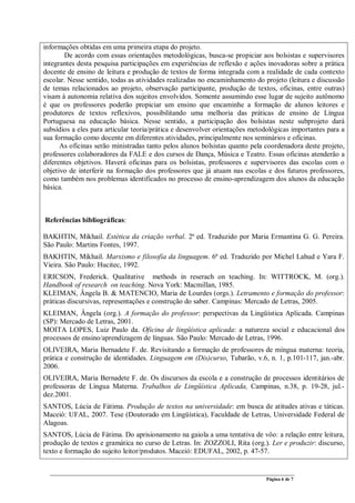 Página 6 de 7
informações obtidas em uma primeira etapa do projeto.
De acordo com essas orientações metodológicas, busca-se propiciar aos bolsistas e supervisores
integrantes desta pesquisa participações em experiências de reflexão e ações inovadoras sobre a prática
docente de ensino de leitura e produção de textos de forma integrada com a realidade de cada contexto
escolar. Nesse sentido, todas as atividades realizadas no encaminhamento do projeto (leitura e discussão
de temas relacionados ao projeto, observação participante, produção de textos, oficinas, entre outras)
visam à autonomia relativa dos sujeitos envolvidos. Somente assumindo esse lugar de sujeito autônomo
é que os professores poderão propiciar um ensino que encaminhe a formação de alunos leitores e
produtores de textos reflexivos, possibilitando uma melhoria das práticas de ensino de Língua
Portuguesa na educação básica. Nesse sentido, a participação dos bolsistas neste subprojeto dará
subsídios a eles para articular teoria/prática e desenvolver orientações metodológicas importantes para a
sua formação como docente em diferentes atividades, principalmente nos seminários e oficinas.
As oficinas serão ministradas tanto pelos alunos bolsistas quanto pela coordenadora deste projeto,
professores colaboradores da FALE e dos cursos de Dança, Música e Teatro. Essas oficinas atenderão a
diferentes objetivos. Haverá oficinas para os bolsistas, professores e supervisores das escolas com o
objetivo de interferir na formação dos professores que já atuam nas escolas e dos futuros professores,
como também nos problemas identificados no processo de ensino-aprendizagem dos alunos da educação
básica.
Referências bibliográficas:
BAKHTIN, Mikhail. Estética da criação verbal. 2ª ed. Traduzido por Maria Ermantina G. G. Pereira.
São Paulo: Martins Fontes, 1997.
BAKHTIN, Mikhail. Marxismo e filosofia da linguagem. 6ª ed. Traduzido por Michel Lahud e Yara F.
Vieira. São Paulo: Hucitec, 1992.
ERICSON, Frederick. Qualitative methods in reserach on teaching. In: WITTROCK, M. (org.).
Handbook of research on teaching. Nova York: Macmillan, 1985.
KLEIMAN, Ângela B. & MATENCIO, Maria de Lourdes (orgs.). Letramento e formação do professor:
práticas discursivas, representações e construção do saber. Campinas: Mercado de Letras, 2005.
KLEIMAN, Ângela (org.). A formação do professor: perspectivas da Lingüística Aplicada. Campinas
(SP): Mercado de Letras, 2001.
MOITA LOPES, Luiz Paulo da. Oficina de lingüística aplicada: a natureza social e educacional dos
processos de ensino/aprendizagem de línguas. São Paulo: Mercado de Letras, 1996.
OLIVEIRA, Maria Bernadete F. de. Revisitando a formação de professores de míngua materna: teoria,
prática e construção de identidades. Linguagem em (Dis)curso, Tubarão, v.6, n. 1, p.101-117, jan.-abr.
2006.
OLIVEIRA, Maria Bernadete F. de. Os discursos da escola e a construção de processos identitários de
professoras de Língua Materna. Trabalhos de Lingüística Aplicada, Campinas, n.38, p. 19-28, jul.-
dez.2001.
SANTOS, Lúcia de Fátima. Produção de textos na universidade: em busca de atitudes ativas e táticas.
Maceió: UFAL, 2007. Tese (Doutorado em Lingüística), Faculdade de Letras, Universidade Federal de
Alagoas.
SANTOS, Lúcia de Fátima. Do aprisionamento na gaiola a uma tentativa de vôo: a relação entre leitura,
produção de textos e gramática no curso de Letras. In: ZOZZOLI, Rita (org.). Ler e produzir: discurso,
texto e formação do sujeito leitor/produtos. Maceió: EDUFAL, 2002, p. 47-57.
 