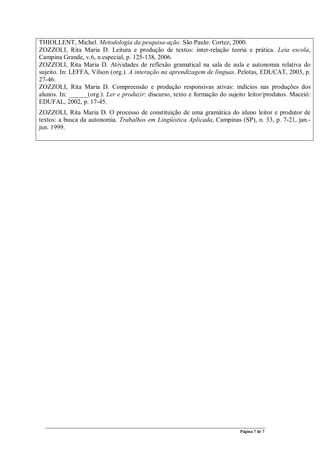 Página 7 de 7
THIOLLENT, Michel. Metodologia da pesquisa-ação. São Paulo: Cortez, 2000.
ZOZZOLI, Rita Maria D. Leitura e produção de textos: inter-relação teoria e prática. Leia escola,
Campina Grande, v.6, n.especial, p. 125-138, 2006.
ZOZZOLI, Rita Maria D. Atividades de reflexão gramatical na sala de aula e autonomia relativa do
sujeito. In: LEFFA, Vilson (org.). A interação na aprendizagem de línguas. Pelotas, EDUCAT, 2003, p.
27-46.
ZOZZOLI, Rita Maria D. Compreensão e produção responsivas ativas: indícios nas produções dos
alunos. In: ______(org.). Ler e produzir: discurso, texto e formação do sujeito leitor/produtos. Maceió:
EDUFAL, 2002, p. 17-45.
ZOZZOLI, Rita Maria D. O processo de constituição de uma gramática do aluno leitor e produtor de
textos: a busca da autonomia. Trabalhos em Lingüística Aplicada, Campinas (SP), n. 33, p. 7-21, jan.-
jun. 1999.
 