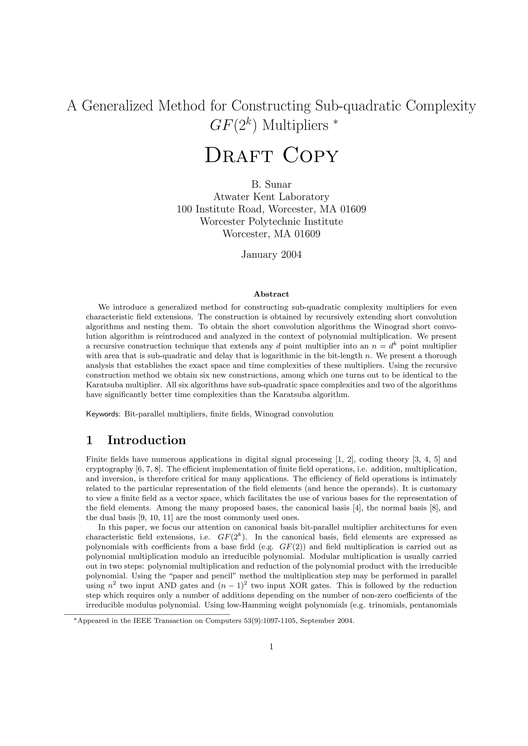 A Generalized Method for Constructing Sub-quadratic Complexity
GF(2k
) Multipliers ∗
Draft Copy
B. Sunar
Atwater Kent Laboratory
100 Institute Road, Worcester, MA 01609
Worcester Polytechnic Institute
Worcester, MA 01609
January 2004
Abstract
We introduce a generalized method for constructing sub-quadratic complexity multipliers for even
characteristic ﬁeld extensions. The construction is obtained by recursively extending short convolution
algorithms and nesting them. To obtain the short convolution algorithms the Winograd short convo-
lution algorithm is reintroduced and analyzed in the context of polynomial multiplication. We present
a recursive construction technique that extends any d point multiplier into an n = dk
point multiplier
with area that is sub-quadratic and delay that is logarithmic in the bit-length n. We present a thorough
analysis that establishes the exact space and time complexities of these multipliers. Using the recursive
construction method we obtain six new constructions, among which one turns out to be identical to the
Karatsuba multiplier. All six algorithms have sub-quadratic space complexities and two of the algorithms
have signiﬁcantly better time complexities than the Karatsuba algorithm.
Keywords: Bit-parallel multipliers, ﬁnite ﬁelds, Winograd convolution
1 Introduction
Finite ﬁelds have numerous applications in digital signal processing [1, 2], coding theory [3, 4, 5] and
cryptography [6, 7, 8]. The eﬃcient implementation of ﬁnite ﬁeld operations, i.e. addition, multiplication,
and inversion, is therefore critical for many applications. The eﬃciency of ﬁeld operations is intimately
related to the particular representation of the ﬁeld elements (and hence the operands). It is customary
to view a ﬁnite ﬁeld as a vector space, which facilitates the use of various bases for the representation of
the ﬁeld elements. Among the many proposed bases, the canonical basis [4], the normal basis [8], and
the dual basis [9, 10, 11] are the most commonly used ones.
In this paper, we focus our attention on canonical basis bit-parallel multiplier architectures for even
characteristic ﬁeld extensions, i.e. GF(2k
). In the canonical basis, ﬁeld elements are expressed as
polynomials with coeﬃcients from a base ﬁeld (e.g. GF(2)) and ﬁeld multiplication is carried out as
polynomial multiplication modulo an irreducible polynomial. Modular multiplication is usually carried
out in two steps: polynomial multiplication and reduction of the polynomial product with the irreducible
polynomial. Using the “paper and pencil” method the multiplication step may be performed in parallel
using n2
two input AND gates and (n − 1)2
two input XOR gates. This is followed by the reduction
step which requires only a number of additions depending on the number of non-zero coeﬃcients of the
irreducible modulus polynomial. Using low-Hamming weight polynomials (e.g. trinomials, pentanomials
∗Appeared in the IEEE Transaction on Computers 53(9):1097-1105, September 2004.
1
 