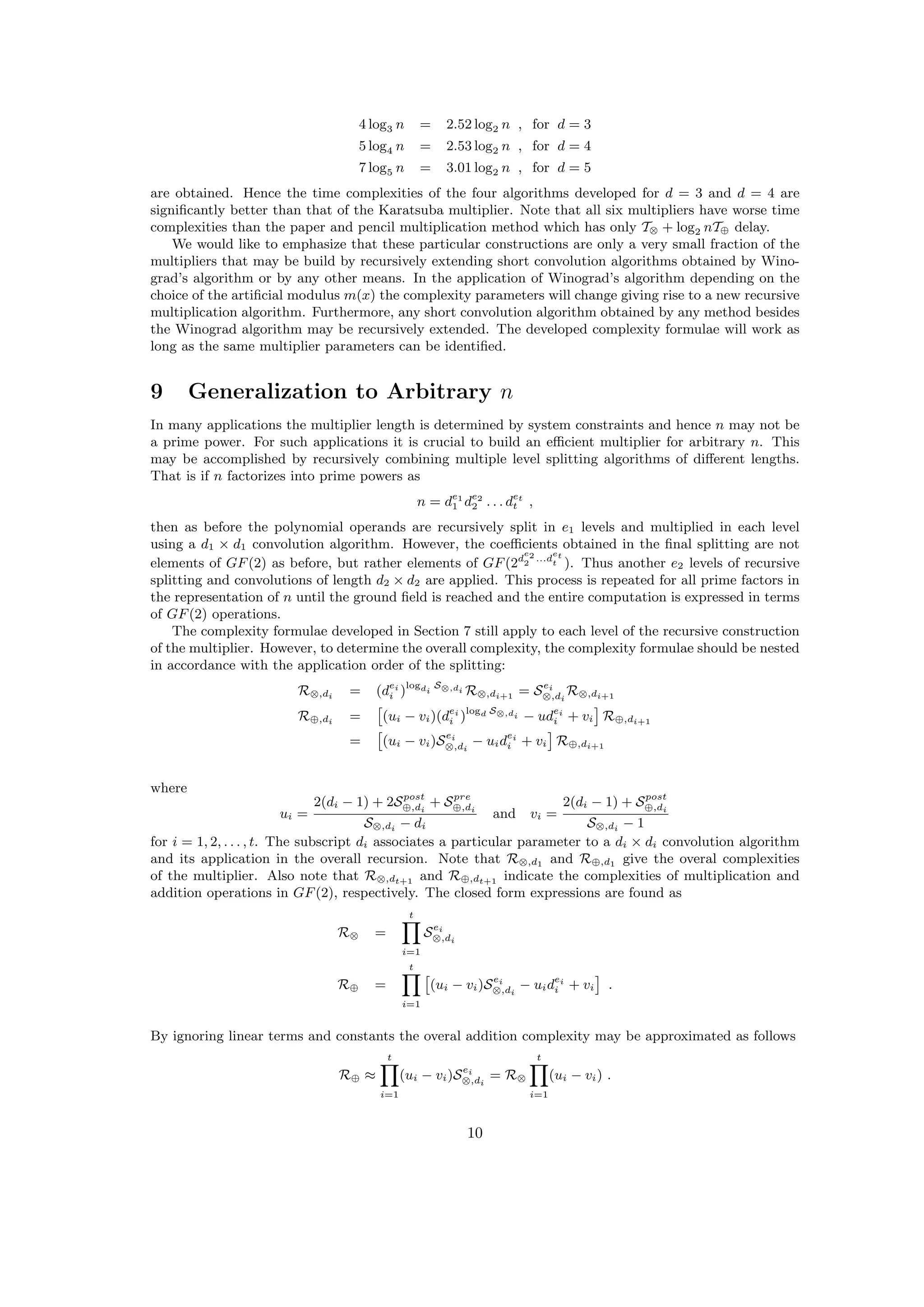 4 log3 n = 2.52 log2 n , for d = 3
5 log4 n = 2.53 log2 n , for d = 4
7 log5 n = 3.01 log2 n , for d = 5
are obtained. Hence the time complexities of the four algorithms developed for d = 3 and d = 4 are
signiﬁcantly better than that of the Karatsuba multiplier. Note that all six multipliers have worse time
complexities than the paper and pencil multiplication method which has only T⊗ + log2 nT⊕ delay.
We would like to emphasize that these particular constructions are only a very small fraction of the
multipliers that may be build by recursively extending short convolution algorithms obtained by Wino-
grad’s algorithm or by any other means. In the application of Winograd’s algorithm depending on the
choice of the artiﬁcial modulus m(x) the complexity parameters will change giving rise to a new recursive
multiplication algorithm. Furthermore, any short convolution algorithm obtained by any method besides
the Winograd algorithm may be recursively extended. The developed complexity formulae will work as
long as the same multiplier parameters can be identiﬁed.
9 Generalization to Arbitrary n
In many applications the multiplier length is determined by system constraints and hence n may not be
a prime power. For such applications it is crucial to build an eﬃcient multiplier for arbitrary n. This
may be accomplished by recursively combining multiple level splitting algorithms of diﬀerent lengths.
That is if n factorizes into prime powers as
n = de1
1 de2
2 . . . det
t ,
then as before the polynomial operands are recursively split in e1 levels and multiplied in each level
using a d1 × d1 convolution algorithm. However, the coeﬃcients obtained in the ﬁnal splitting are not
elements of GF(2) as before, but rather elements of GF(2d
e2
2
...d
et
t ). Thus another e2 levels of recursive
splitting and convolutions of length d2 × d2 are applied. This process is repeated for all prime factors in
the representation of n until the ground ﬁeld is reached and the entire computation is expressed in terms
of GF(2) operations.
The complexity formulae developed in Section 7 still apply to each level of the recursive construction
of the multiplier. However, to determine the overall complexity, the complexity formulae should be nested
in accordance with the application order of the splitting:
R⊗,di = (dei
i )logdi
S⊗,di R⊗,di+1 = Sei
⊗,di
R⊗,di+1
R⊕,di = (ui − vi)(dei
i )logd S⊗,di − udei
i + vi R⊕,di+1
= (ui − vi)Sei
⊗,di
− uidei
i + vi R⊕,di+1
where
ui =
2(di − 1) + 2Spost
⊕,di
+ Spre
⊕,di
S⊗,di − di
and vi =
2(di − 1) + Spost
⊕,di
S⊗,di − 1
for i = 1, 2, . . . , t. The subscript di associates a particular parameter to a di × di convolution algorithm
and its application in the overall recursion. Note that R⊗,d1 and R⊕,d1 give the overal complexities
of the multiplier. Also note that R⊗,dt+1 and R⊕,dt+1 indicate the complexities of multiplication and
addition operations in GF(2), respectively. The closed form expressions are found as
R⊗ =
t
i=1
Sei
⊗,di
R⊕ =
t
i=1
(ui − vi)Sei
⊗,di
− uidei
i + vi .
By ignoring linear terms and constants the overal addition complexity may be approximated as follows
R⊕ ≈
t
i=1
(ui − vi)Sei
⊗,di
= R⊗
t
i=1
(ui − vi) .
10
 