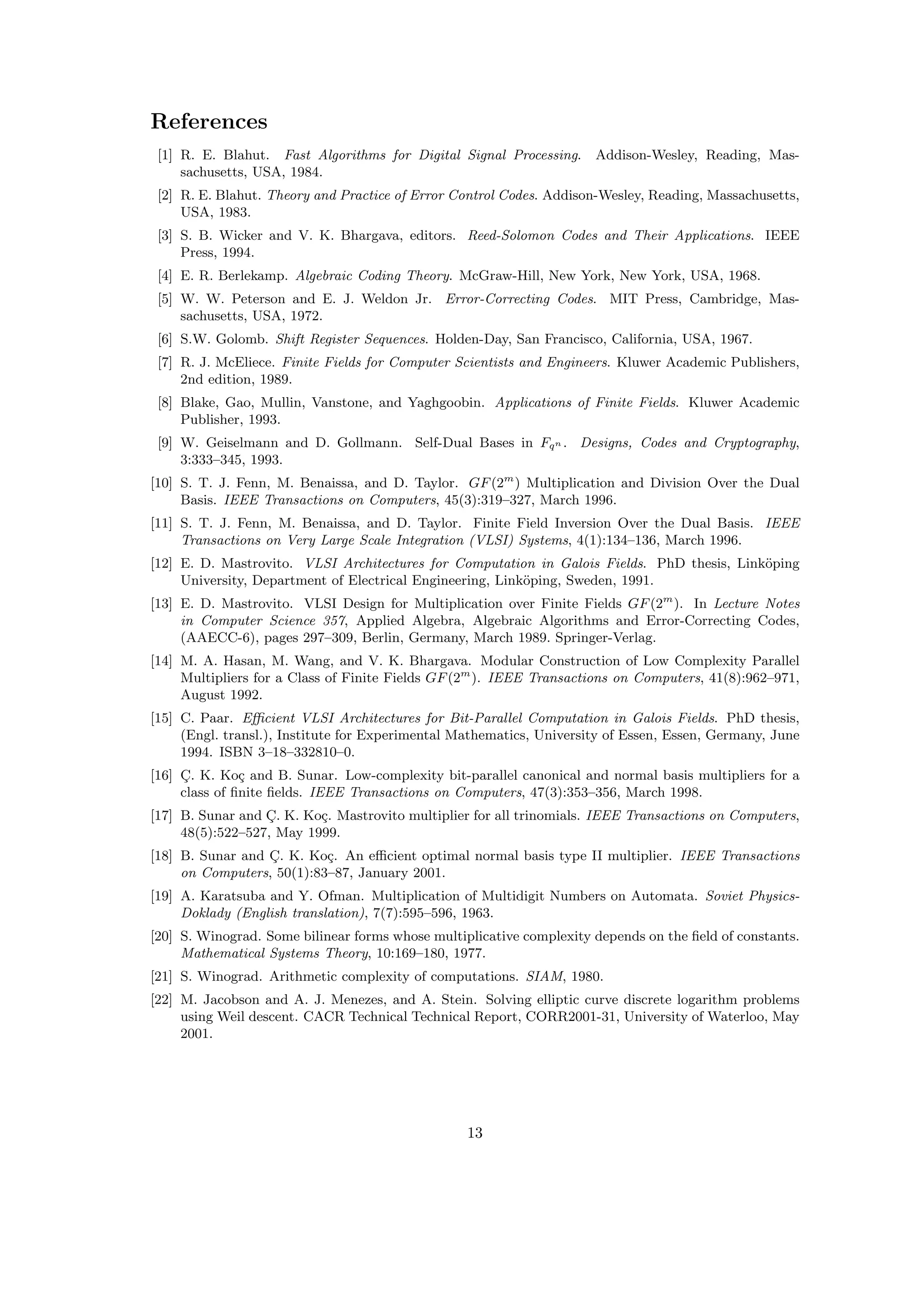 References
[1] R. E. Blahut. Fast Algorithms for Digital Signal Processing. Addison-Wesley, Reading, Mas-
sachusetts, USA, 1984.
[2] R. E. Blahut. Theory and Practice of Error Control Codes. Addison-Wesley, Reading, Massachusetts,
USA, 1983.
[3] S. B. Wicker and V. K. Bhargava, editors. Reed-Solomon Codes and Their Applications. IEEE
Press, 1994.
[4] E. R. Berlekamp. Algebraic Coding Theory. McGraw-Hill, New York, New York, USA, 1968.
[5] W. W. Peterson and E. J. Weldon Jr. Error-Correcting Codes. MIT Press, Cambridge, Mas-
sachusetts, USA, 1972.
[6] S.W. Golomb. Shift Register Sequences. Holden-Day, San Francisco, California, USA, 1967.
[7] R. J. McEliece. Finite Fields for Computer Scientists and Engineers. Kluwer Academic Publishers,
2nd edition, 1989.
[8] Blake, Gao, Mullin, Vanstone, and Yaghgoobin. Applications of Finite Fields. Kluwer Academic
Publisher, 1993.
[9] W. Geiselmann and D. Gollmann. Self-Dual Bases in Fqn . Designs, Codes and Cryptography,
3:333–345, 1993.
[10] S. T. J. Fenn, M. Benaissa, and D. Taylor. GF(2m
) Multiplication and Division Over the Dual
Basis. IEEE Transactions on Computers, 45(3):319–327, March 1996.
[11] S. T. J. Fenn, M. Benaissa, and D. Taylor. Finite Field Inversion Over the Dual Basis. IEEE
Transactions on Very Large Scale Integration (VLSI) Systems, 4(1):134–136, March 1996.
[12] E. D. Mastrovito. VLSI Architectures for Computation in Galois Fields. PhD thesis, Link¨oping
University, Department of Electrical Engineering, Link¨oping, Sweden, 1991.
[13] E. D. Mastrovito. VLSI Design for Multiplication over Finite Fields GF(2m
). In Lecture Notes
in Computer Science 357, Applied Algebra, Algebraic Algorithms and Error-Correcting Codes,
(AAECC-6), pages 297–309, Berlin, Germany, March 1989. Springer-Verlag.
[14] M. A. Hasan, M. Wang, and V. K. Bhargava. Modular Construction of Low Complexity Parallel
Multipliers for a Class of Finite Fields GF(2m
). IEEE Transactions on Computers, 41(8):962–971,
August 1992.
[15] C. Paar. Eﬃcient VLSI Architectures for Bit-Parallel Computation in Galois Fields. PhD thesis,
(Engl. transl.), Institute for Experimental Mathematics, University of Essen, Essen, Germany, June
1994. ISBN 3–18–332810–0.
[16] C¸. K. Ko¸c and B. Sunar. Low-complexity bit-parallel canonical and normal basis multipliers for a
class of ﬁnite ﬁelds. IEEE Transactions on Computers, 47(3):353–356, March 1998.
[17] B. Sunar and C¸. K. Ko¸c. Mastrovito multiplier for all trinomials. IEEE Transactions on Computers,
48(5):522–527, May 1999.
[18] B. Sunar and C¸. K. Ko¸c. An eﬃcient optimal normal basis type II multiplier. IEEE Transactions
on Computers, 50(1):83–87, January 2001.
[19] A. Karatsuba and Y. Ofman. Multiplication of Multidigit Numbers on Automata. Soviet Physics-
Doklady (English translation), 7(7):595–596, 1963.
[20] S. Winograd. Some bilinear forms whose multiplicative complexity depends on the ﬁeld of constants.
Mathematical Systems Theory, 10:169–180, 1977.
[21] S. Winograd. Arithmetic complexity of computations. SIAM, 1980.
[22] M. Jacobson and A. J. Menezes, and A. Stein. Solving elliptic curve discrete logarithm problems
using Weil descent. CACR Technical Technical Report, CORR2001-31, University of Waterloo, May
2001.
13
 