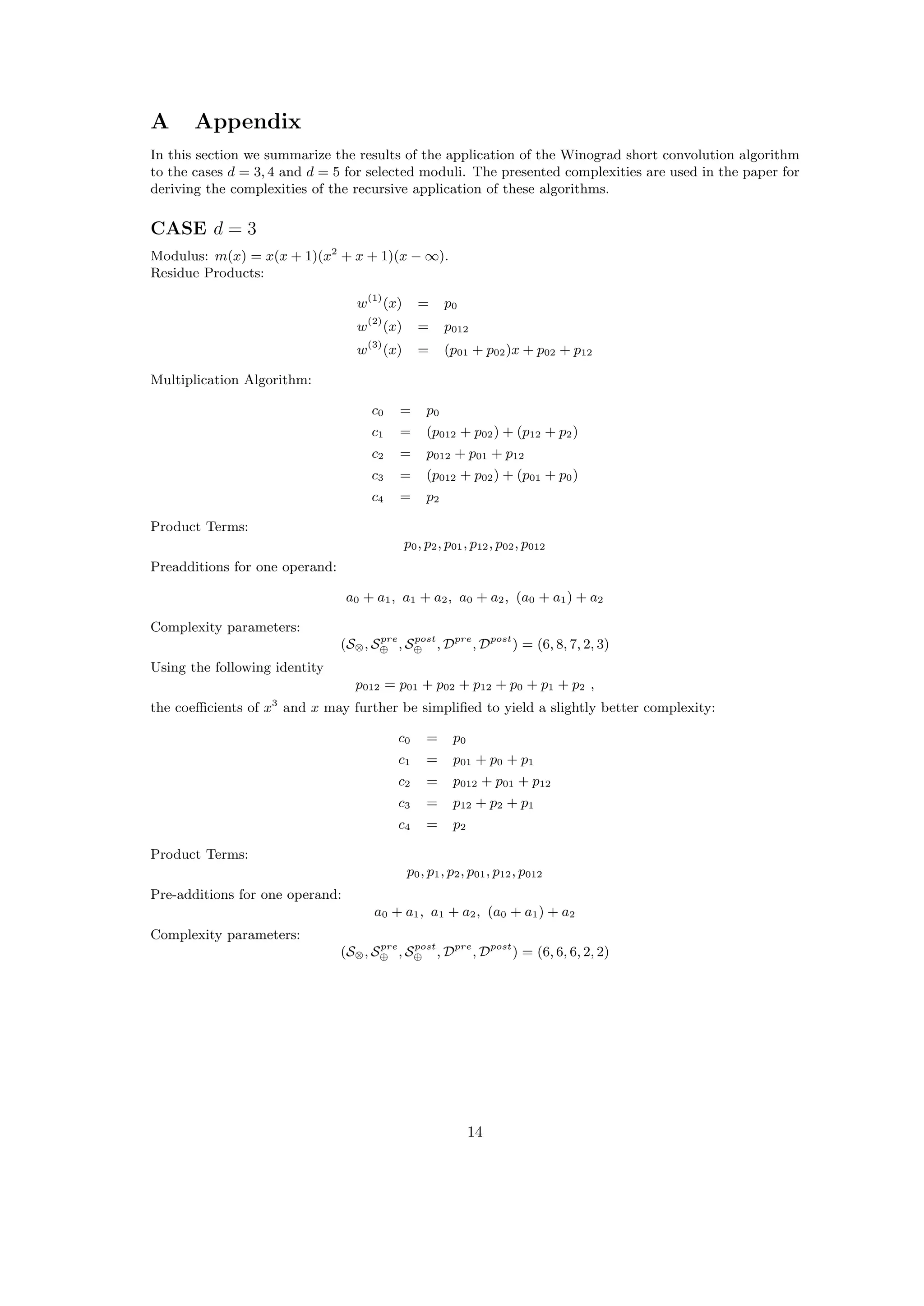 A Appendix
In this section we summarize the results of the application of the Winograd short convolution algorithm
to the cases d = 3, 4 and d = 5 for selected moduli. The presented complexities are used in the paper for
deriving the complexities of the recursive application of these algorithms.
CASE d = 3
Modulus: m(x) = x(x + 1)(x2
+ x + 1)(x − ∞).
Residue Products:
w(1)
(x) = p0
w(2)
(x) = p012
w(3)
(x) = (p01 + p02)x + p02 + p12
Multiplication Algorithm:
c0 = p0
c1 = (p012 + p02) + (p12 + p2)
c2 = p012 + p01 + p12
c3 = (p012 + p02) + (p01 + p0)
c4 = p2
Product Terms:
p0, p2, p01, p12, p02, p012
Preadditions for one operand:
a0 + a1, a1 + a2, a0 + a2, (a0 + a1) + a2
Complexity parameters:
(S⊗, Spre
⊕ , Spost
⊕ , Dpre
, Dpost
) = (6, 8, 7, 2, 3)
Using the following identity
p012 = p01 + p02 + p12 + p0 + p1 + p2 ,
the coeﬃcients of x3
and x may further be simpliﬁed to yield a slightly better complexity:
c0 = p0
c1 = p01 + p0 + p1
c2 = p012 + p01 + p12
c3 = p12 + p2 + p1
c4 = p2
Product Terms:
p0, p1, p2, p01, p12, p012
Pre-additions for one operand:
a0 + a1, a1 + a2, (a0 + a1) + a2
Complexity parameters:
(S⊗, Spre
⊕ , Spost
⊕ , Dpre
, Dpost
) = (6, 6, 6, 2, 2)
14
 