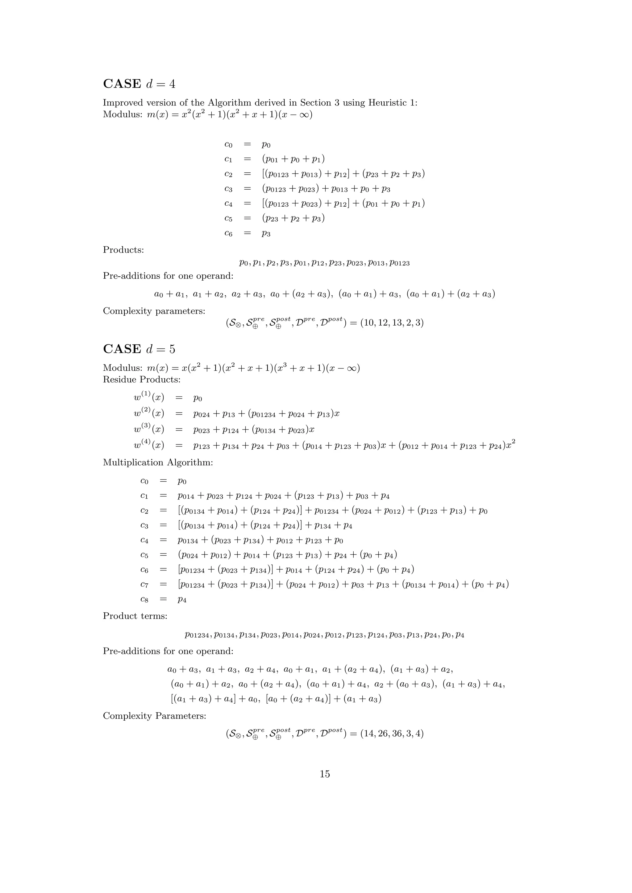 CASE d = 4
Improved version of the Algorithm derived in Section 3 using Heuristic 1:
Modulus: m(x) = x2
(x2
+ 1)(x2
+ x + 1)(x − ∞)
c0 = p0
c1 = (p01 + p0 + p1)
c2 = [(p0123 + p013) + p12] + (p23 + p2 + p3)
c3 = (p0123 + p023) + p013 + p0 + p3
c4 = [(p0123 + p023) + p12] + (p01 + p0 + p1)
c5 = (p23 + p2 + p3)
c6 = p3
Products:
p0, p1, p2, p3, p01, p12, p23, p023, p013, p0123
Pre-additions for one operand:
a0 + a1, a1 + a2, a2 + a3, a0 + (a2 + a3), (a0 + a1) + a3, (a0 + a1) + (a2 + a3)
Complexity parameters:
(S⊗, Spre
⊕ , Spost
⊕ , Dpre
, Dpost
) = (10, 12, 13, 2, 3)
CASE d = 5
Modulus: m(x) = x(x2
+ 1)(x2
+ x + 1)(x3
+ x + 1)(x − ∞)
Residue Products:
w(1)
(x) = p0
w(2)
(x) = p024 + p13 + (p01234 + p024 + p13)x
w(3)
(x) = p023 + p124 + (p0134 + p023)x
w(4)
(x) = p123 + p134 + p24 + p03 + (p014 + p123 + p03)x + (p012 + p014 + p123 + p24)x2
Multiplication Algorithm:
c0 = p0
c1 = p014 + p023 + p124 + p024 + (p123 + p13) + p03 + p4
c2 = [(p0134 + p014) + (p124 + p24)] + p01234 + (p024 + p012) + (p123 + p13) + p0
c3 = [(p0134 + p014) + (p124 + p24)] + p134 + p4
c4 = p0134 + (p023 + p134) + p012 + p123 + p0
c5 = (p024 + p012) + p014 + (p123 + p13) + p24 + (p0 + p4)
c6 = [p01234 + (p023 + p134)] + p014 + (p124 + p24) + (p0 + p4)
c7 = [p01234 + (p023 + p134)] + (p024 + p012) + p03 + p13 + (p0134 + p014) + (p0 + p4)
c8 = p4
Product terms:
p01234, p0134, p134, p023, p014, p024, p012, p123, p124, p03, p13, p24, p0, p4
Pre-additions for one operand:
a0 + a3, a1 + a3, a2 + a4, a0 + a1, a1 + (a2 + a4), (a1 + a3) + a2,
(a0 + a1) + a2, a0 + (a2 + a4), (a0 + a1) + a4, a2 + (a0 + a3), (a1 + a3) + a4,
[(a1 + a3) + a4] + a0, [a0 + (a2 + a4)] + (a1 + a3)
Complexity Parameters:
(S⊗, Spre
⊕ , Spost
⊕ , Dpre
, Dpost
) = (14, 26, 36, 3, 4)
15
 