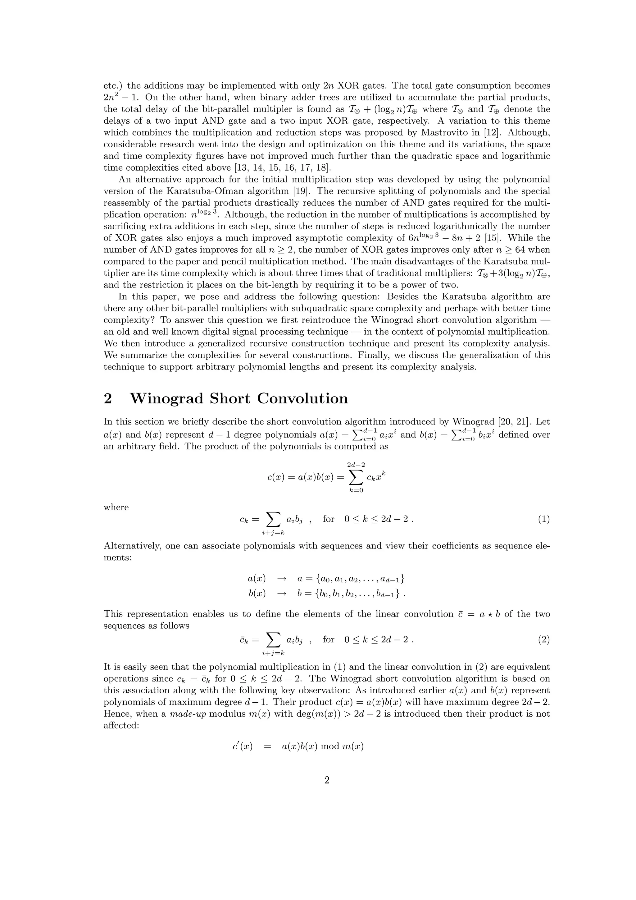 etc.) the additions may be implemented with only 2n XOR gates. The total gate consumption becomes
2n2
− 1. On the other hand, when binary adder trees are utilized to accumulate the partial products,
the total delay of the bit-parallel multipler is found as T⊗ + (log2 n)T⊕ where T⊗ and T⊕ denote the
delays of a two input AND gate and a two input XOR gate, respectively. A variation to this theme
which combines the multiplication and reduction steps was proposed by Mastrovito in [12]. Although,
considerable research went into the design and optimization on this theme and its variations, the space
and time complexity ﬁgures have not improved much further than the quadratic space and logarithmic
time complexities cited above [13, 14, 15, 16, 17, 18].
An alternative approach for the initial multiplication step was developed by using the polynomial
version of the Karatsuba-Ofman algorithm [19]. The recursive splitting of polynomials and the special
reassembly of the partial products drastically reduces the number of AND gates required for the multi-
plication operation: nlog2 3
. Although, the reduction in the number of multiplications is accomplished by
sacriﬁcing extra additions in each step, since the number of steps is reduced logarithmically the number
of XOR gates also enjoys a much improved asymptotic complexity of 6nlog2 3
− 8n + 2 [15]. While the
number of AND gates improves for all n ≥ 2, the number of XOR gates improves only after n ≥ 64 when
compared to the paper and pencil multiplication method. The main disadvantages of the Karatsuba mul-
tiplier are its time complexity which is about three times that of traditional multipliers: T⊗ +3(log2 n)T⊕,
and the restriction it places on the bit-length by requiring it to be a power of two.
In this paper, we pose and address the following question: Besides the Karatsuba algorithm are
there any other bit-parallel multipliers with subquadratic space complexity and perhaps with better time
complexity? To answer this question we ﬁrst reintroduce the Winograd short convolution algorithm —
an old and well known digital signal processing technique — in the context of polynomial multiplication.
We then introduce a generalized recursive construction technique and present its complexity analysis.
We summarize the complexities for several constructions. Finally, we discuss the generalization of this
technique to support arbitrary polynomial lengths and present its complexity analysis.
2 Winograd Short Convolution
In this section we brieﬂy describe the short convolution algorithm introduced by Winograd [20, 21]. Let
a(x) and b(x) represent d − 1 degree polynomials a(x) =
d−1
i=0
aixi
and b(x) =
d−1
i=0
bixi
deﬁned over
an arbitrary ﬁeld. The product of the polynomials is computed as
c(x) = a(x)b(x) =
2d−2
k=0
ckxk
where
ck =
i+j=k
aibj , for 0 ≤ k ≤ 2d − 2 . (1)
Alternatively, one can associate polynomials with sequences and view their coeﬃcients as sequence ele-
ments:
a(x) → a = {a0, a1, a2, . . . , ad−1}
b(x) → b = {b0, b1, b2, . . . , bd−1} .
This representation enables us to deﬁne the elements of the linear convolution ¯c = a b of the two
sequences as follows
¯ck =
i+j=k
aibj , for 0 ≤ k ≤ 2d − 2 . (2)
It is easily seen that the polynomial multiplication in (1) and the linear convolution in (2) are equivalent
operations since ck = ¯ck for 0 ≤ k ≤ 2d − 2. The Winograd short convolution algorithm is based on
this association along with the following key observation: As introduced earlier a(x) and b(x) represent
polynomials of maximum degree d − 1. Their product c(x) = a(x)b(x) will have maximum degree 2d − 2.
Hence, when a made-up modulus m(x) with deg(m(x)) > 2d − 2 is introduced then their product is not
aﬀected:
c (x) = a(x)b(x) mod m(x)
2
 