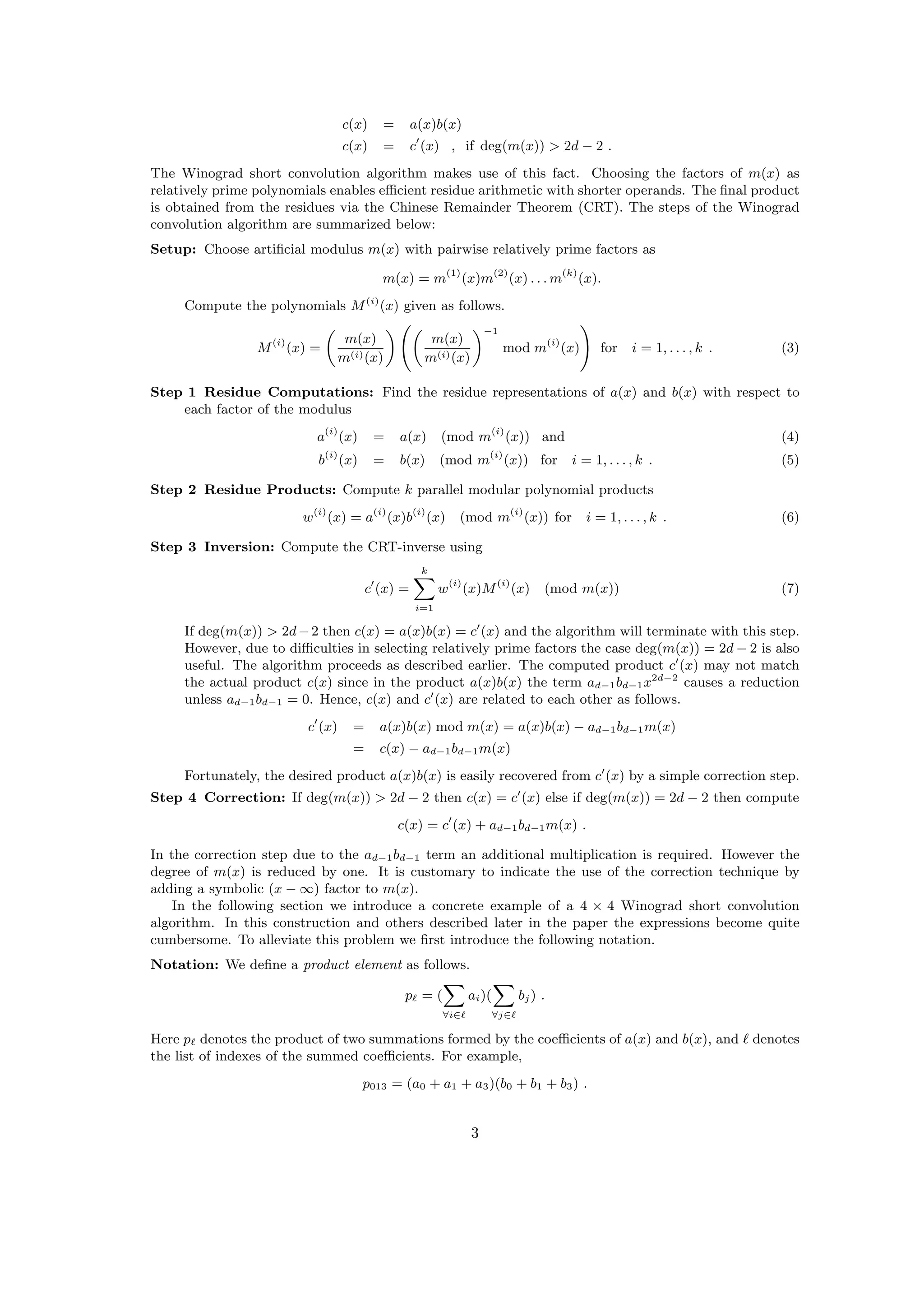 c(x) = a(x)b(x)
c(x) = c (x) , if deg(m(x)) > 2d − 2 .
The Winograd short convolution algorithm makes use of this fact. Choosing the factors of m(x) as
relatively prime polynomials enables eﬃcient residue arithmetic with shorter operands. The ﬁnal product
is obtained from the residues via the Chinese Remainder Theorem (CRT). The steps of the Winograd
convolution algorithm are summarized below:
Setup: Choose artiﬁcial modulus m(x) with pairwise relatively prime factors as
m(x) = m(1)
(x)m(2)
(x) . . . m(k)
(x).
Compute the polynomials M(i)
(x) given as follows.
M(i)
(x) =
m(x)
m(i)(x)
m(x)
m(i)(x)
−1
mod m(i)
(x) for i = 1, . . . , k . (3)
Step 1 Residue Computations: Find the residue representations of a(x) and b(x) with respect to
each factor of the modulus
a(i)
(x) = a(x) (mod m(i)
(x)) and (4)
b(i)
(x) = b(x) (mod m(i)
(x)) for i = 1, . . . , k . (5)
Step 2 Residue Products: Compute k parallel modular polynomial products
w(i)
(x) = a(i)
(x)b(i)
(x) (mod m(i)
(x)) for i = 1, . . . , k . (6)
Step 3 Inversion: Compute the CRT-inverse using
c (x) =
k
i=1
w(i)
(x)M(i)
(x) (mod m(x)) (7)
If deg(m(x)) > 2d−2 then c(x) = a(x)b(x) = c (x) and the algorithm will terminate with this step.
However, due to diﬃculties in selecting relatively prime factors the case deg(m(x)) = 2d − 2 is also
useful. The algorithm proceeds as described earlier. The computed product c (x) may not match
the actual product c(x) since in the product a(x)b(x) the term ad−1bd−1x2d−2
causes a reduction
unless ad−1bd−1 = 0. Hence, c(x) and c (x) are related to each other as follows.
c (x) = a(x)b(x) mod m(x) = a(x)b(x) − ad−1bd−1m(x)
= c(x) − ad−1bd−1m(x)
Fortunately, the desired product a(x)b(x) is easily recovered from c (x) by a simple correction step.
Step 4 Correction: If deg(m(x)) > 2d − 2 then c(x) = c (x) else if deg(m(x)) = 2d − 2 then compute
c(x) = c (x) + ad−1bd−1m(x) .
In the correction step due to the ad−1bd−1 term an additional multiplication is required. However the
degree of m(x) is reduced by one. It is customary to indicate the use of the correction technique by
adding a symbolic (x − ∞) factor to m(x).
In the following section we introduce a concrete example of a 4 × 4 Winograd short convolution
algorithm. In this construction and others described later in the paper the expressions become quite
cumbersome. To alleviate this problem we ﬁrst introduce the following notation.
Notation: We deﬁne a product element as follows.
p = (
∀i∈
ai)(
∀j∈
bj) .
Here p denotes the product of two summations formed by the coeﬃcients of a(x) and b(x), and denotes
the list of indexes of the summed coeﬃcients. For example,
p013 = (a0 + a1 + a3)(b0 + b1 + b3) .
3
 
