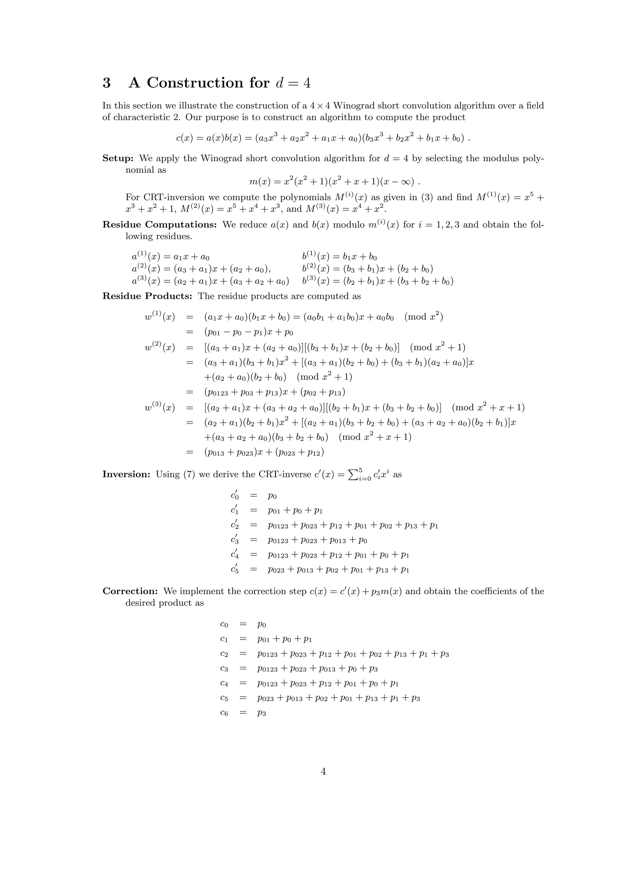 3 A Construction for d = 4
In this section we illustrate the construction of a 4×4 Winograd short convolution algorithm over a ﬁeld
of characteristic 2. Our purpose is to construct an algorithm to compute the product
c(x) = a(x)b(x) = (a3x3
+ a2x2
+ a1x + a0)(b3x3
+ b2x2
+ b1x + b0) .
Setup: We apply the Winograd short convolution algorithm for d = 4 by selecting the modulus poly-
nomial as
m(x) = x2
(x2
+ 1)(x2
+ x + 1)(x − ∞) .
For CRT-inversion we compute the polynomials M(i)
(x) as given in (3) and ﬁnd M(1)
(x) = x5
+
x3
+ x2
+ 1, M(2)
(x) = x5
+ x4
+ x3
, and M(3)
(x) = x4
+ x2
.
Residue Computations: We reduce a(x) and b(x) modulo m(i)
(x) for i = 1, 2, 3 and obtain the fol-
lowing residues.
a(1)
(x) = a1x + a0 b(1)
(x) = b1x + b0
a(2)
(x) = (a3 + a1)x + (a2 + a0), b(2)
(x) = (b3 + b1)x + (b2 + b0)
a(3)
(x) = (a2 + a1)x + (a3 + a2 + a0) b(3)
(x) = (b2 + b1)x + (b3 + b2 + b0)
Residue Products: The residue products are computed as
w(1)
(x) = (a1x + a0)(b1x + b0) = (a0b1 + a1b0)x + a0b0 (mod x2
)
= (p01 − p0 − p1)x + p0
w(2)
(x) = [(a3 + a1)x + (a2 + a0)][(b3 + b1)x + (b2 + b0)] (mod x2
+ 1)
= (a3 + a1)(b3 + b1)x2
+ [(a3 + a1)(b2 + b0) + (b3 + b1)(a2 + a0)]x
+(a2 + a0)(b2 + b0) (mod x2
+ 1)
= (p0123 + p03 + p13)x + (p02 + p13)
w(3)
(x) = [(a2 + a1)x + (a3 + a2 + a0)][(b2 + b1)x + (b3 + b2 + b0)] (mod x2
+ x + 1)
= (a2 + a1)(b2 + b1)x2
+ [(a2 + a1)(b3 + b2 + b0) + (a3 + a2 + a0)(b2 + b1)]x
+(a3 + a2 + a0)(b3 + b2 + b0) (mod x2
+ x + 1)
= (p013 + p023)x + (p023 + p12)
Inversion: Using (7) we derive the CRT-inverse c (x) =
5
i=0
cixi
as
c0 = p0
c1 = p01 + p0 + p1
c2 = p0123 + p023 + p12 + p01 + p02 + p13 + p1
c3 = p0123 + p023 + p013 + p0
c4 = p0123 + p023 + p12 + p01 + p0 + p1
c5 = p023 + p013 + p02 + p01 + p13 + p1
Correction: We implement the correction step c(x) = c (x) + p3m(x) and obtain the coeﬃcients of the
desired product as
c0 = p0
c1 = p01 + p0 + p1
c2 = p0123 + p023 + p12 + p01 + p02 + p13 + p1 + p3
c3 = p0123 + p023 + p013 + p0 + p3
c4 = p0123 + p023 + p12 + p01 + p0 + p1
c5 = p023 + p013 + p02 + p01 + p13 + p1 + p3
c6 = p3
4
 