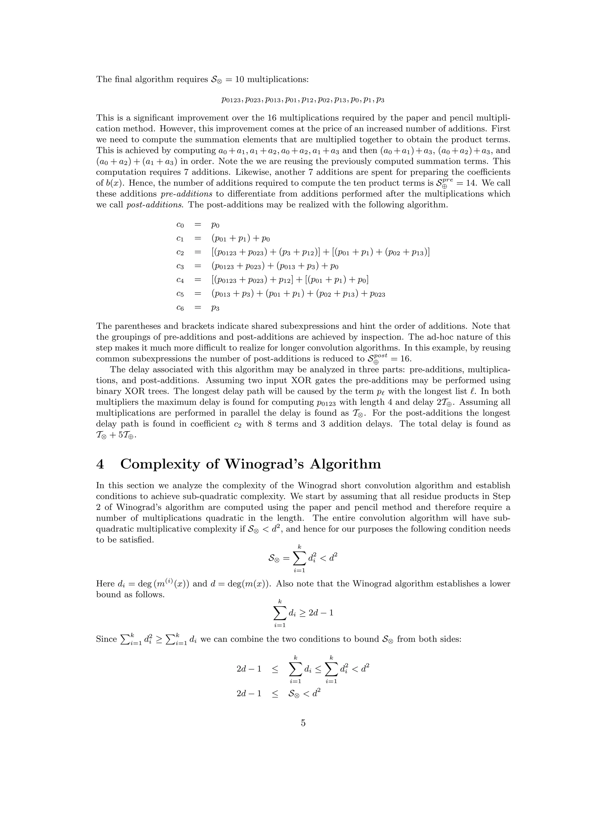 The ﬁnal algorithm requires S⊗ = 10 multiplications:
p0123, p023, p013, p01, p12, p02, p13, p0, p1, p3
This is a signiﬁcant improvement over the 16 multiplications required by the paper and pencil multipli-
cation method. However, this improvement comes at the price of an increased number of additions. First
we need to compute the summation elements that are multiplied together to obtain the product terms.
This is achieved by computing a0 +a1, a1 +a2, a0 +a2, a1 +a3 and then (a0 +a1)+a3, (a0 +a2)+a3, and
(a0 + a2) + (a1 + a3) in order. Note the we are reusing the previously computed summation terms. This
computation requires 7 additions. Likewise, another 7 additions are spent for preparing the coeﬃcients
of b(x). Hence, the number of additions required to compute the ten product terms is Spre
⊕ = 14. We call
these additions pre-additions to diﬀerentiate from additions performed after the multiplications which
we call post-additions. The post-additions may be realized with the following algorithm.
c0 = p0
c1 = (p01 + p1) + p0
c2 = [(p0123 + p023) + (p3 + p12)] + [(p01 + p1) + (p02 + p13)]
c3 = (p0123 + p023) + (p013 + p3) + p0
c4 = [(p0123 + p023) + p12] + [(p01 + p1) + p0]
c5 = (p013 + p3) + (p01 + p1) + (p02 + p13) + p023
c6 = p3
The parentheses and brackets indicate shared subexpressions and hint the order of additions. Note that
the groupings of pre-additions and post-additions are achieved by inspection. The ad-hoc nature of this
step makes it much more diﬃcult to realize for longer convolution algorithms. In this example, by reusing
common subexpressions the number of post-additions is reduced to Spost
⊕ = 16.
The delay associated with this algorithm may be analyzed in three parts: pre-additions, multiplica-
tions, and post-additions. Assuming two input XOR gates the pre-additions may be performed using
binary XOR trees. The longest delay path will be caused by the term p with the longest list . In both
multipliers the maximum delay is found for computing p0123 with length 4 and delay 2T⊕. Assuming all
multiplications are performed in parallel the delay is found as T⊗. For the post-additions the longest
delay path is found in coeﬃcient c2 with 8 terms and 3 addition delays. The total delay is found as
T⊗ + 5T⊕.
4 Complexity of Winograd’s Algorithm
In this section we analyze the complexity of the Winograd short convolution algorithm and establish
conditions to achieve sub-quadratic complexity. We start by assuming that all residue products in Step
2 of Winograd’s algorithm are computed using the paper and pencil method and therefore require a
number of multiplications quadratic in the length. The entire convolution algorithm will have sub-
quadratic multiplicative complexity if S⊗ < d2
, and hence for our purposes the following condition needs
to be satisﬁed.
S⊗ =
k
i=1
d2
i < d2
Here di = deg (m(i)
(x)) and d = deg(m(x)). Also note that the Winograd algorithm establishes a lower
bound as follows.
k
i=1
di ≥ 2d − 1
Since
k
i=1
d2
i ≥
k
i=1
di we can combine the two conditions to bound S⊗ from both sides:
2d − 1 ≤
k
i=1
di ≤
k
i=1
d2
i < d2
2d − 1 ≤ S⊗ < d2
5
 
