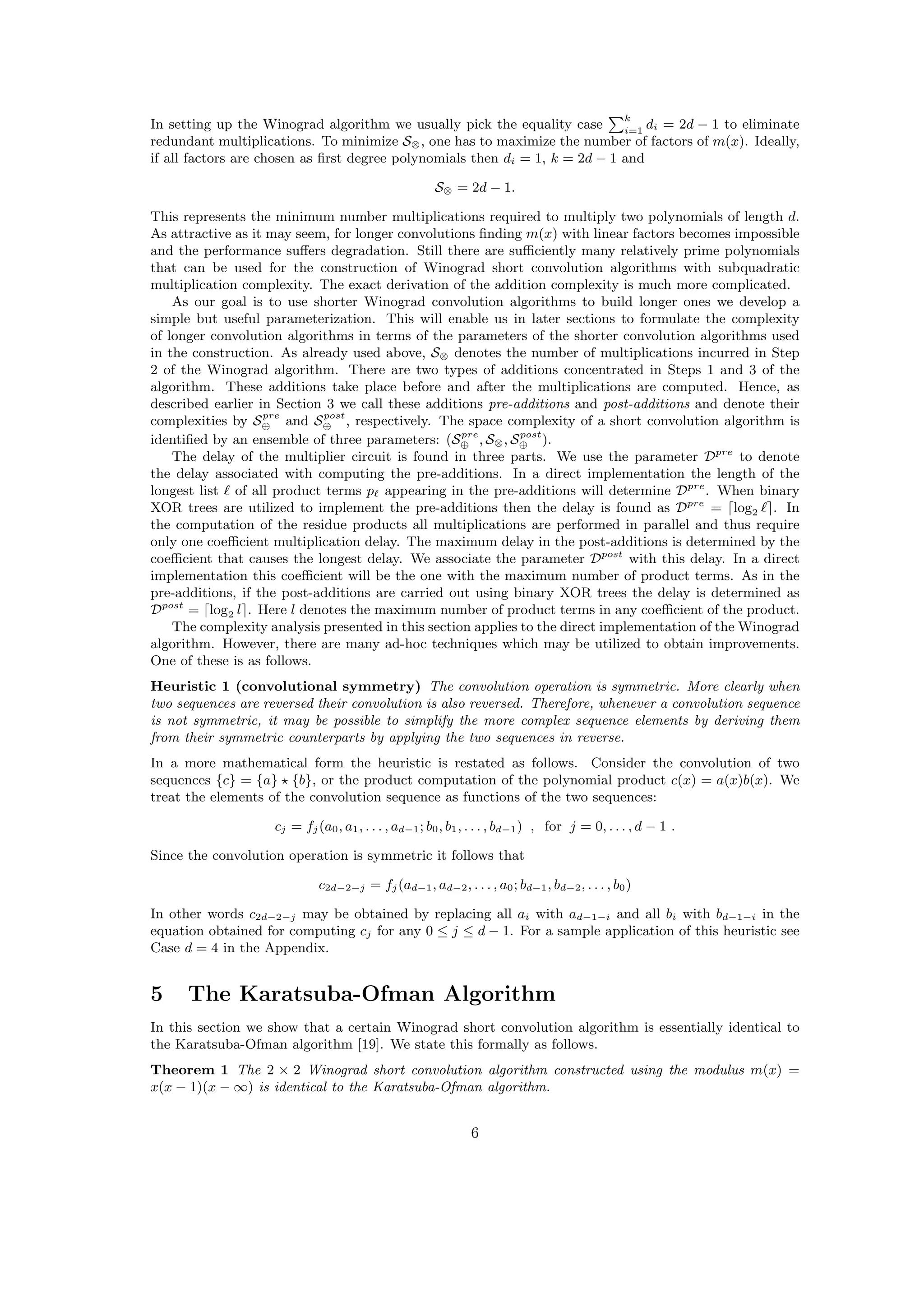 In setting up the Winograd algorithm we usually pick the equality case
k
i=1
di = 2d − 1 to eliminate
redundant multiplications. To minimize S⊗, one has to maximize the number of factors of m(x). Ideally,
if all factors are chosen as ﬁrst degree polynomials then di = 1, k = 2d − 1 and
S⊗ = 2d − 1.
This represents the minimum number multiplications required to multiply two polynomials of length d.
As attractive as it may seem, for longer convolutions ﬁnding m(x) with linear factors becomes impossible
and the performance suﬀers degradation. Still there are suﬃciently many relatively prime polynomials
that can be used for the construction of Winograd short convolution algorithms with subquadratic
multiplication complexity. The exact derivation of the addition complexity is much more complicated.
As our goal is to use shorter Winograd convolution algorithms to build longer ones we develop a
simple but useful parameterization. This will enable us in later sections to formulate the complexity
of longer convolution algorithms in terms of the parameters of the shorter convolution algorithms used
in the construction. As already used above, S⊗ denotes the number of multiplications incurred in Step
2 of the Winograd algorithm. There are two types of additions concentrated in Steps 1 and 3 of the
algorithm. These additions take place before and after the multiplications are computed. Hence, as
described earlier in Section 3 we call these additions pre-additions and post-additions and denote their
complexities by Spre
⊕ and Spost
⊕ , respectively. The space complexity of a short convolution algorithm is
identiﬁed by an ensemble of three parameters: (Spre
⊕ , S⊗, Spost
⊕ ).
The delay of the multiplier circuit is found in three parts. We use the parameter Dpre
to denote
the delay associated with computing the pre-additions. In a direct implementation the length of the
longest list of all product terms p appearing in the pre-additions will determine Dpre
. When binary
XOR trees are utilized to implement the pre-additions then the delay is found as Dpre
= log2 . In
the computation of the residue products all multiplications are performed in parallel and thus require
only one coeﬃcient multiplication delay. The maximum delay in the post-additions is determined by the
coeﬃcient that causes the longest delay. We associate the parameter Dpost
with this delay. In a direct
implementation this coeﬃcient will be the one with the maximum number of product terms. As in the
pre-additions, if the post-additions are carried out using binary XOR trees the delay is determined as
Dpost
= log2 l . Here l denotes the maximum number of product terms in any coeﬃcient of the product.
The complexity analysis presented in this section applies to the direct implementation of the Winograd
algorithm. However, there are many ad-hoc techniques which may be utilized to obtain improvements.
One of these is as follows.
Heuristic 1 (convolutional symmetry) The convolution operation is symmetric. More clearly when
two sequences are reversed their convolution is also reversed. Therefore, whenever a convolution sequence
is not symmetric, it may be possible to simplify the more complex sequence elements by deriving them
from their symmetric counterparts by applying the two sequences in reverse.
In a more mathematical form the heuristic is restated as follows. Consider the convolution of two
sequences {c} = {a} {b}, or the product computation of the polynomial product c(x) = a(x)b(x). We
treat the elements of the convolution sequence as functions of the two sequences:
cj = fj(a0, a1, . . . , ad−1; b0, b1, . . . , bd−1) , for j = 0, . . . , d − 1 .
Since the convolution operation is symmetric it follows that
c2d−2−j = fj(ad−1, ad−2, . . . , a0; bd−1, bd−2, . . . , b0)
In other words c2d−2−j may be obtained by replacing all ai with ad−1−i and all bi with bd−1−i in the
equation obtained for computing cj for any 0 ≤ j ≤ d − 1. For a sample application of this heuristic see
Case d = 4 in the Appendix.
5 The Karatsuba-Ofman Algorithm
In this section we show that a certain Winograd short convolution algorithm is essentially identical to
the Karatsuba-Ofman algorithm [19]. We state this formally as follows.
Theorem 1 The 2 × 2 Winograd short convolution algorithm constructed using the modulus m(x) =
x(x − 1)(x − ∞) is identical to the Karatsuba-Ofman algorithm.
6
 