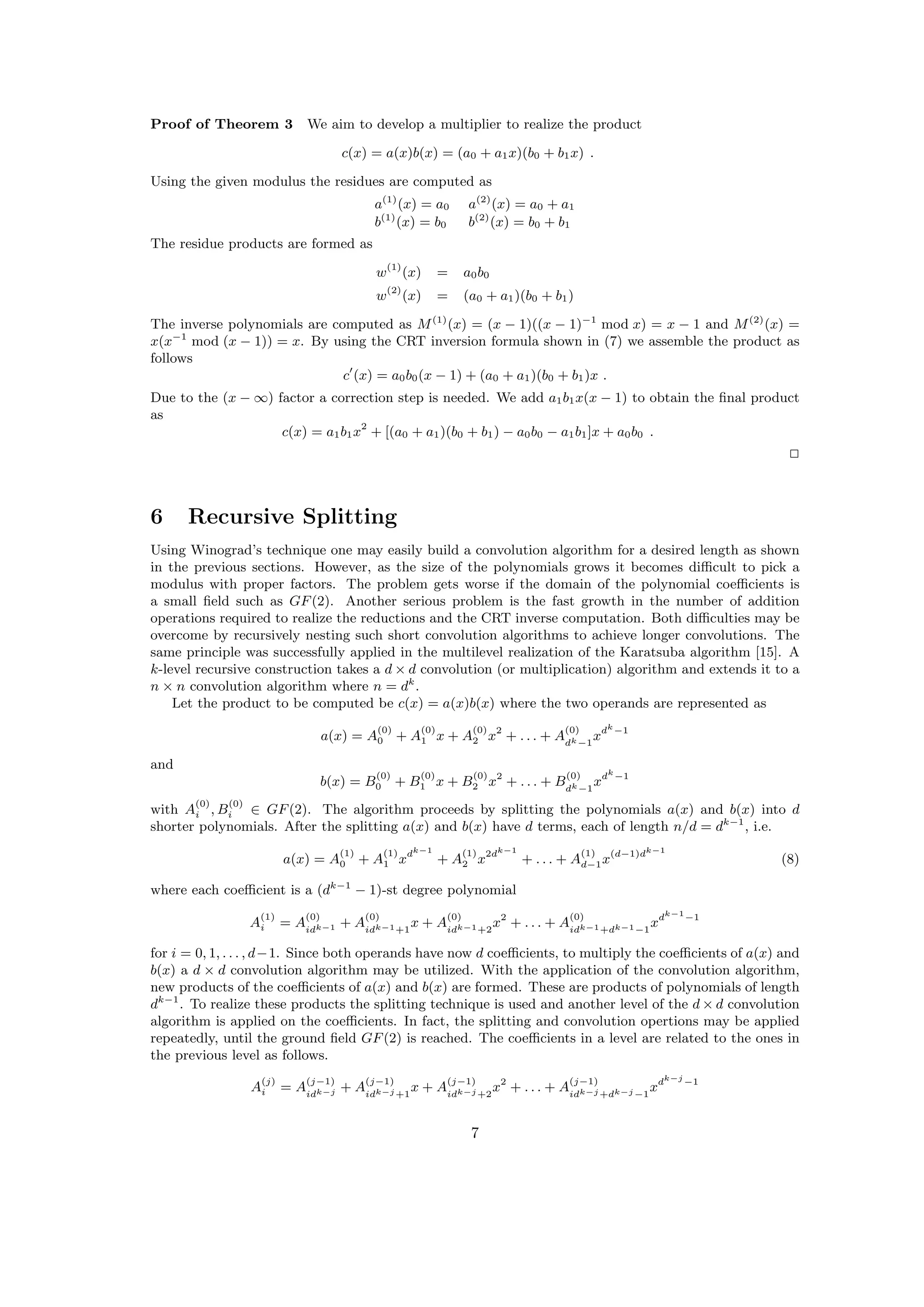 Proof of Theorem 3 We aim to develop a multiplier to realize the product
c(x) = a(x)b(x) = (a0 + a1x)(b0 + b1x) .
Using the given modulus the residues are computed as
a(1)
(x) = a0 a(2)
(x) = a0 + a1
b(1)
(x) = b0 b(2)
(x) = b0 + b1
The residue products are formed as
w(1)
(x) = a0b0
w(2)
(x) = (a0 + a1)(b0 + b1)
The inverse polynomials are computed as M(1)
(x) = (x − 1)((x − 1)−1
mod x) = x − 1 and M(2)
(x) =
x(x−1
mod (x − 1)) = x. By using the CRT inversion formula shown in (7) we assemble the product as
follows
c (x) = a0b0(x − 1) + (a0 + a1)(b0 + b1)x .
Due to the (x − ∞) factor a correction step is needed. We add a1b1x(x − 1) to obtain the ﬁnal product
as
c(x) = a1b1x2
+ [(a0 + a1)(b0 + b1) − a0b0 − a1b1]x + a0b0 .
2
6 Recursive Splitting
Using Winograd’s technique one may easily build a convolution algorithm for a desired length as shown
in the previous sections. However, as the size of the polynomials grows it becomes diﬃcult to pick a
modulus with proper factors. The problem gets worse if the domain of the polynomial coeﬃcients is
a small ﬁeld such as GF(2). Another serious problem is the fast growth in the number of addition
operations required to realize the reductions and the CRT inverse computation. Both diﬃculties may be
overcome by recursively nesting such short convolution algorithms to achieve longer convolutions. The
same principle was successfully applied in the multilevel realization of the Karatsuba algorithm [15]. A
k-level recursive construction takes a d × d convolution (or multiplication) algorithm and extends it to a
n × n convolution algorithm where n = dk
.
Let the product to be computed be c(x) = a(x)b(x) where the two operands are represented as
a(x) = A
(0)
0 + A
(0)
1 x + A
(0)
2 x2
+ . . . + A
(0)
dk−1
xdk
−1
and
b(x) = B
(0)
0 + B
(0)
1 x + B
(0)
2 x2
+ . . . + B
(0)
dk−1
xdk
−1
with A
(0)
i , B
(0)
i ∈ GF(2). The algorithm proceeds by splitting the polynomials a(x) and b(x) into d
shorter polynomials. After the splitting a(x) and b(x) have d terms, each of length n/d = dk−1
, i.e.
a(x) = A
(1)
0 + A
(1)
1 xdk−1
+ A
(1)
2 x2dk−1
+ . . . + A
(1)
d−1x(d−1)dk−1
(8)
where each coeﬃcient is a (dk−1
− 1)-st degree polynomial
A
(1)
i = A
(0)
idk−1 + A
(0)
idk−1+1
x + A
(0)
idk−1+2
x2
+ . . . + A
(0)
idk−1+dk−1−1
xdk−1
−1
for i = 0, 1, . . . , d−1. Since both operands have now d coeﬃcients, to multiply the coeﬃcients of a(x) and
b(x) a d × d convolution algorithm may be utilized. With the application of the convolution algorithm,
new products of the coeﬃcients of a(x) and b(x) are formed. These are products of polynomials of length
dk−1
. To realize these products the splitting technique is used and another level of the d × d convolution
algorithm is applied on the coeﬃcients. In fact, the splitting and convolution opertions may be applied
repeatedly, until the ground ﬁeld GF(2) is reached. The coeﬃcients in a level are related to the ones in
the previous level as follows.
A
(j)
i = A
(j−1)
idk−j + A
(j−1)
idk−j +1
x + A
(j−1)
idk−j +2
x2
+ . . . + A
(j−1)
idk−j +dk−j −1
xdk−j
−1
7
 