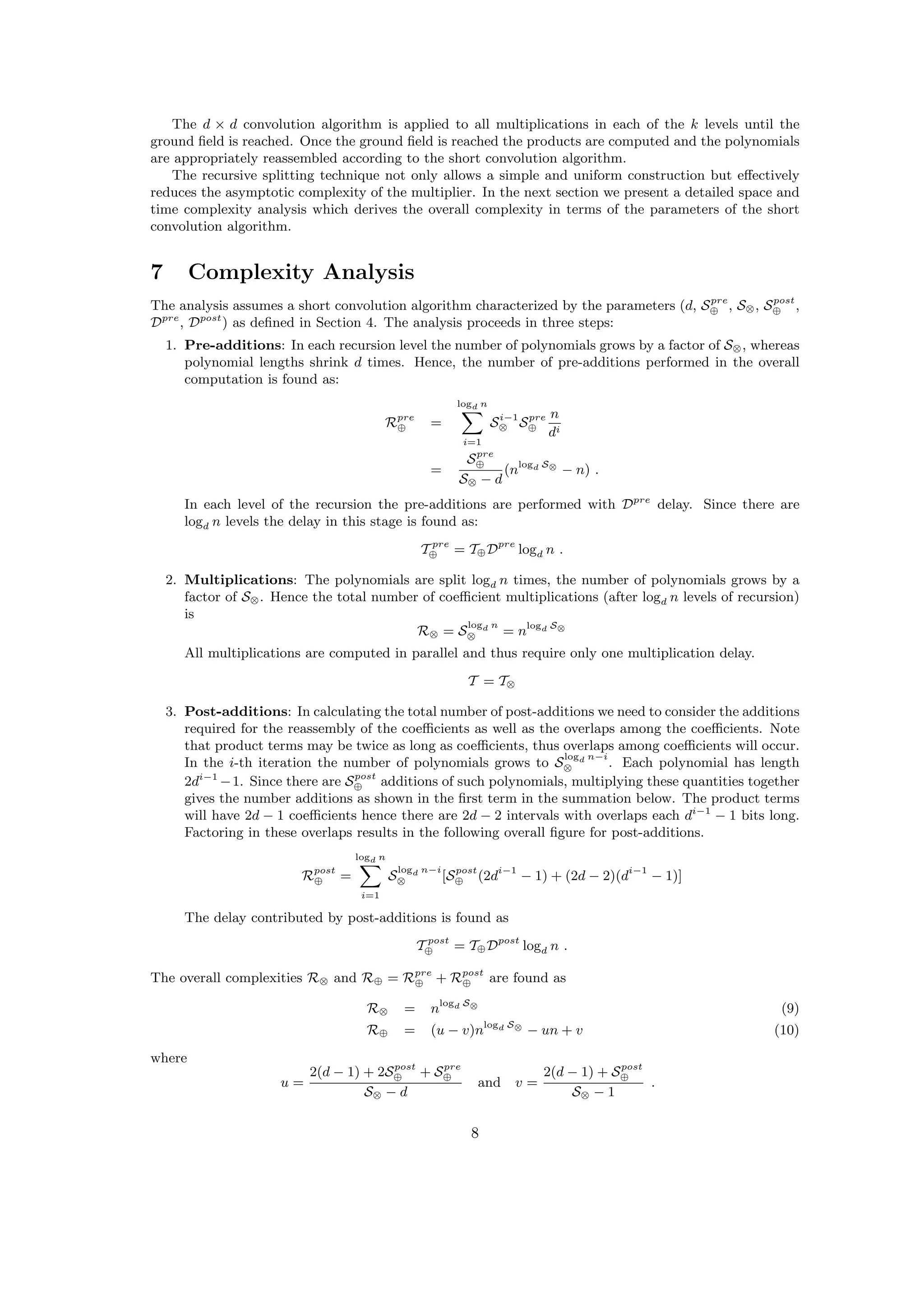 The d × d convolution algorithm is applied to all multiplications in each of the k levels until the
ground ﬁeld is reached. Once the ground ﬁeld is reached the products are computed and the polynomials
are appropriately reassembled according to the short convolution algorithm.
The recursive splitting technique not only allows a simple and uniform construction but eﬀectively
reduces the asymptotic complexity of the multiplier. In the next section we present a detailed space and
time complexity analysis which derives the overall complexity in terms of the parameters of the short
convolution algorithm.
7 Complexity Analysis
The analysis assumes a short convolution algorithm characterized by the parameters (d, Spre
⊕ , S⊗, Spost
⊕ ,
Dpre
, Dpost
) as deﬁned in Section 4. The analysis proceeds in three steps:
1. Pre-additions: In each recursion level the number of polynomials grows by a factor of S⊗, whereas
polynomial lengths shrink d times. Hence, the number of pre-additions performed in the overall
computation is found as:
Rpre
⊕ =
logd n
i=1
Si−1
⊗ Spre
⊕
n
di
=
Spre
⊕
S⊗ − d
(nlogd S⊗
− n) .
In each level of the recursion the pre-additions are performed with Dpre
delay. Since there are
logd n levels the delay in this stage is found as:
T pre
⊕ = T⊕Dpre
logd n .
2. Multiplications: The polynomials are split logd n times, the number of polynomials grows by a
factor of S⊗. Hence the total number of coeﬃcient multiplications (after logd n levels of recursion)
is
R⊗ = S
logd n
⊗ = nlogd S⊗
All multiplications are computed in parallel and thus require only one multiplication delay.
T = T⊗
3. Post-additions: In calculating the total number of post-additions we need to consider the additions
required for the reassembly of the coeﬃcients as well as the overlaps among the coeﬃcients. Note
that product terms may be twice as long as coeﬃcients, thus overlaps among coeﬃcients will occur.
In the i-th iteration the number of polynomials grows to S
logd n−i
⊗ . Each polynomial has length
2di−1
−1. Since there are Spost
⊕ additions of such polynomials, multiplying these quantities together
gives the number additions as shown in the ﬁrst term in the summation below. The product terms
will have 2d − 1 coeﬃcients hence there are 2d − 2 intervals with overlaps each di−1
− 1 bits long.
Factoring in these overlaps results in the following overall ﬁgure for post-additions.
Rpost
⊕ =
logd n
i=1
S
logd n−i
⊗ [Spost
⊕ (2di−1
− 1) + (2d − 2)(di−1
− 1)]
The delay contributed by post-additions is found as
T post
⊕ = T⊕Dpost
logd n .
The overall complexities R⊗ and R⊕ = Rpre
⊕ + Rpost
⊕ are found as
R⊗ = nlogd S⊗
(9)
R⊕ = (u − v)nlogd S⊗
− un + v (10)
where
u =
2(d − 1) + 2Spost
⊕ + Spre
⊕
S⊗ − d
and v =
2(d − 1) + Spost
⊕
S⊗ − 1
.
8
 
