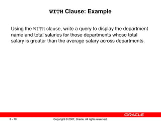 Copyright © 2007, Oracle. All rights reserved.6 - 10 Copyright © 2007, Oracle. All rights reserved.6 - 10
WITH Clause: Example
Using the WITH clause, write a query to display the department
name and total salaries for those departments whose total
salary is greater than the average salary across departments.
 