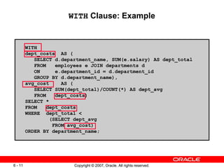 Copyright © 2007, Oracle. All rights reserved.6 - 11 Copyright © 2007, Oracle. All rights reserved.6 - 11
WITH Clause: Example
WITH
dept_costs AS (
SELECT d.department_name, SUM(e.salary) AS dept_total
FROM employees e JOIN departments d
ON e.department_id = d.department_id
GROUP BY d.department_name),
avg_cost AS (
SELECT SUM(dept_total)/COUNT(*) AS dept_avg
FROM dept_costs)
SELECT *
FROM dept_costs
WHERE dept_total <
(SELECT dept_avg
FROM avg_cost)
ORDER BY department_name;
 