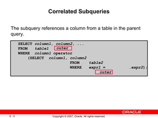 Copyright © 2007, Oracle. All rights reserved.6 - 5 Copyright © 2007, Oracle. All rights reserved.6 - 5
Correlated Subqueries
The subquery references a column from a table in the parent
query.
SELECT column1, column2, ...
FROM table1
WHERE column1 operator
(SELECT column1, column2
FROM table2
WHERE expr1 = .expr2);
outer
outer
 