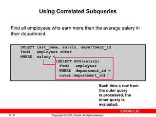 Copyright © 2007, Oracle. All rights reserved.6 - 6 Copyright © 2007, Oracle. All rights reserved.6 - 6
SELECT last_name, salary, department_id
FROM employees outer
WHERE salary <
(SELECT AVG(salary)
FROM employees
WHERE department_id =
outer.department_id);
Using Correlated Subqueries
Find all employees who earn more than the average salary in
their department.
Each time a row from
the outer query
is processed, the
inner query is
evaluated.
 