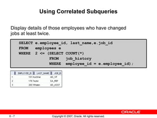Copyright © 2007, Oracle. All rights reserved.6 - 7 Copyright © 2007, Oracle. All rights reserved.6 - 7
Using Correlated Subqueries
Display details of those employees who have changed
jobs at least twice.
SELECT e.employee_id, last_name,e.job_id
FROM employees e
WHERE 2 <= (SELECT COUNT(*)
FROM job_history
WHERE employee_id = e.employee_id);
 
