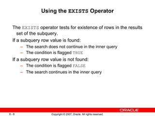 Copyright © 2007, Oracle. All rights reserved.6 - 8 Copyright © 2007, Oracle. All rights reserved.6 - 8
Using the EXISTS Operator
The EXISTS operator tests for existence of rows in the results
set of the subquery.
If a subquery row value is found:
– The search does not continue in the inner query
– The condition is flagged TRUE
If a subquery row value is not found:
– The condition is flagged FALSE
– The search continues in the inner query
 
