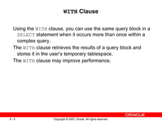 Copyright © 2007, Oracle. All rights reserved.6 - 9 Copyright © 2007, Oracle. All rights reserved.6 - 9
WITH Clause
Using the WITH clause, you can use the same query block in a
SELECT statement when it occurs more than once within a
complex query.
The WITH clause retrieves the results of a query block and
stores it in the user’s temporary tablespace.
The WITH clause may improve performance.
 