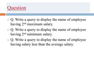 Question
 Q. Write a query to display the name of employee
having 2nd maximum salary.
 Q. Write a query to display the name of employee
having 2nd minimum salary.
 Q. Write a query to display the name of employee
having salary less than the average salary.
 